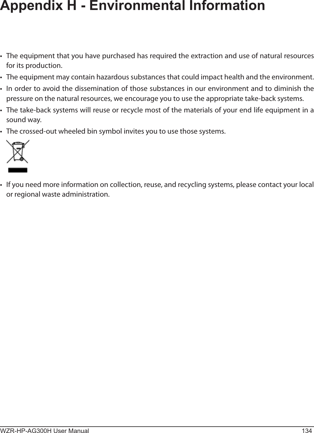 WZR-HP-AG300H User Manual 134Appendix H - Environmental Information•  The equipment that you have purchased has required the extraction and use of natural resources for its production.•  The equipment may contain hazardous substances that could impact health and the environment.•  In order to avoid the dissemination of those substances in our environment and to diminish the pressure on the natural resources, we encourage you to use the appropriate take-back systems.•  The take-back systems will reuse or recycle most of the materials of your end life equipment in a sound way.•  The crossed-out wheeled bin symbol invites you to use those systems.•  If you need more information on collection, reuse, and recycling systems, please contact your local or regional waste administration.