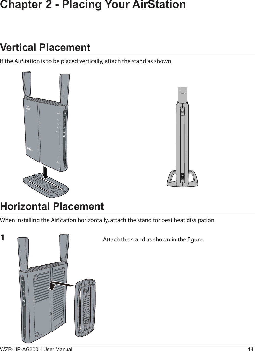 WZR-HP-AG300H User Manual 14Chapter 2 - Placing Your AirStationVertical PlacementIf the AirStation is to be placed vertically, attach the stand as shown.Horizontal PlacementWhen installing the AirStation horizontally, attach the stand for best heat dissipation.1Attach the stand as shown in the gure.