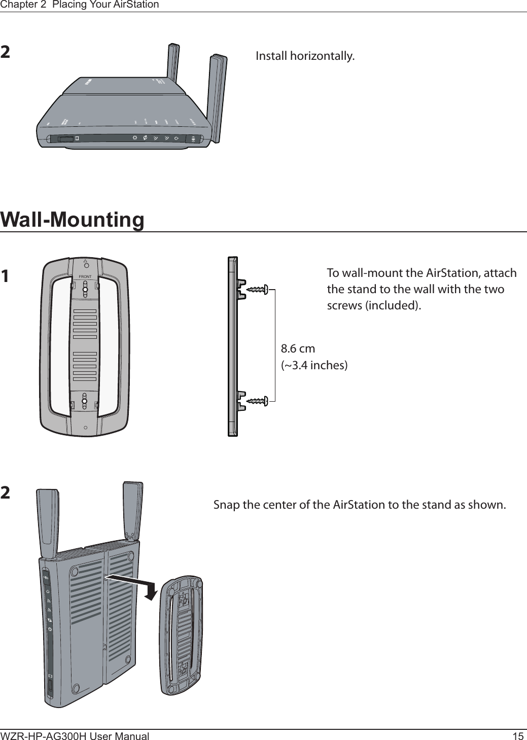 FRONTChapter 2  Placing Your AirStationWZR-HP-AG300H User Manual 152Install horizontally.Wall-Mounting1To wall-mount the AirStation, attach the stand to the wall with the two screws (included).8.6 cm(~3.4 inches)2Snap the center of the AirStation to the stand as shown.