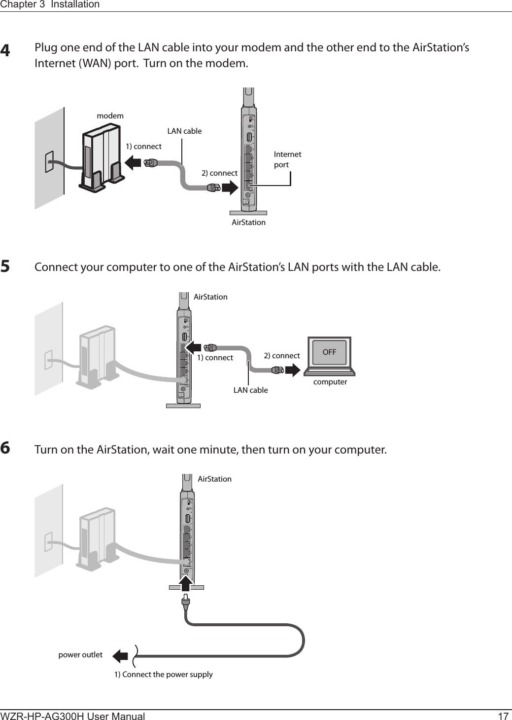 LANUSBUSBEJECTONOFFAUTOROUTER1234POWERINTERNETLANUSBUSBEJECTONOFFAUTOROUTER1234POWERINTERNETLANUSBUSBEJECTONOFFAUTOROUTER1234POWERINTERNETmodemLAN cable1) connect2) connectAirStationInternet portAirStation1) connect 2) connectLAN cable computerOFFAirStation1) Connect the power supplypower outletChapter 3  InstallationWZR-HP-AG300H User Manual 175Connect your computer to one of the AirStation’s LAN ports with the LAN cable.6Turn on the AirStation, wait one minute, then turn on your computer.4Plug one end of the LAN cable into your modem and the other end to the AirStation’s Internet (WAN) port.  Turn on the modem. 