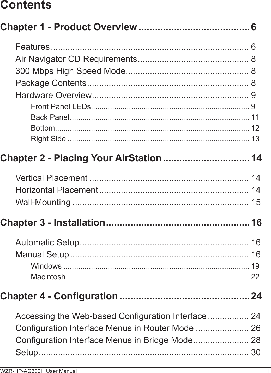 WZR-HP-AG300H User Manual 1ContentsChapter 1 - Product Overview .........................................6Features .................................................................................. 6Air Navigator CD Requirements .............................................. 8300 Mbps High Speed Mode ................................................... 8Package Contents ................................................................... 8Hardware Overview ................................................................. 9Front Panel LEDs ........................................................................... 9Back Panel ..................................................................................... 11Bottom ............................................................................................ 12Right Side ...................................................................................... 13Chapter 2 - Placing Your AirStation ................................14Vertical Placement .................................................................. 14Horizontal Placement .............................................................. 14Wall-Mounting ......................................................................... 15Chapter 3 - Installation .....................................................16Automatic Setup ...................................................................... 16Manual Setup .......................................................................... 16Windows ........................................................................................ 19Macintosh ....................................................................................... 22Chapter 4 - Conguration ................................................24Accessing the Web-based Conguration Interface ................. 24Conguration Interface Menus in Router Mode ...................... 26Conguration Interface Menus in Bridge Mode ....................... 28Setup ....................................................................................... 30