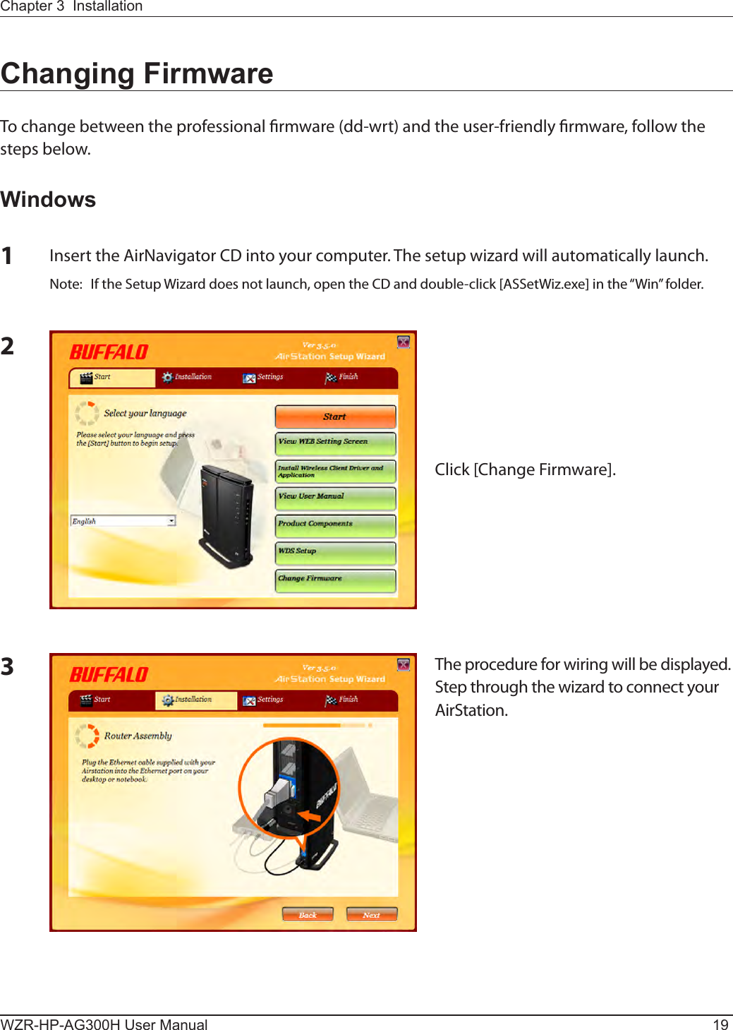 Chapter 3  InstallationWZR-HP-AG300H User Manual 193The procedure for wiring will be displayed. Step through the wizard to connect your AirStation.Changing FirmwareTo change between the professional rmware (dd-wrt) and the user-friendly rmware, follow the steps below.Windows1Insert the AirNavigator CD into your computer. The setup wizard will automatically launch.Note:  If the Setup Wizard does not launch, open the CD and double-click [ASSetWiz.exe] in the “Win” folder.2Click [Change Firmware].