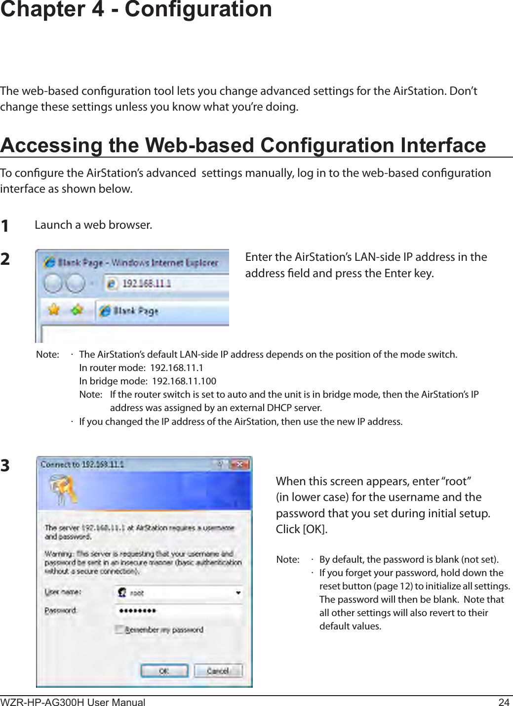 WZR-HP-AG300H User Manual 24Chapter 4 - CongurationThe web-based conguration tool lets you change advanced settings for the AirStation. Don’t change these settings unless you know what you’re doing.Accessing the Web-based Conguration InterfaceTo congure the AirStation’s advanced  settings manually, log in to the web-based conguration interface as shown below.123Launch a web browser.Enter the AirStation’s LAN-side IP address in the address eld and press the Enter key.Note:  ·  The AirStation’s default LAN-side IP address depends on the position of the mode switch.  In router mode:  192.168.11.1   In bridge mode:  192.168.11.100   Note:   If the router switch is set to auto and the unit is in bridge mode, then the AirStation’s IP address was assigned by an external DHCP server.  ·  If you changed the IP address of the AirStation, then use the new IP address.When this screen appears, enter “root” (in lower case) for the username and the password that you set during initial setup.  Click [OK].Note:  ·  By default, the password is blank (not set). ·   If you forget your password, hold down the reset button (page 12) to initialize all settings. The password will then be blank.  Note that all other settings will also revert to their default values.
