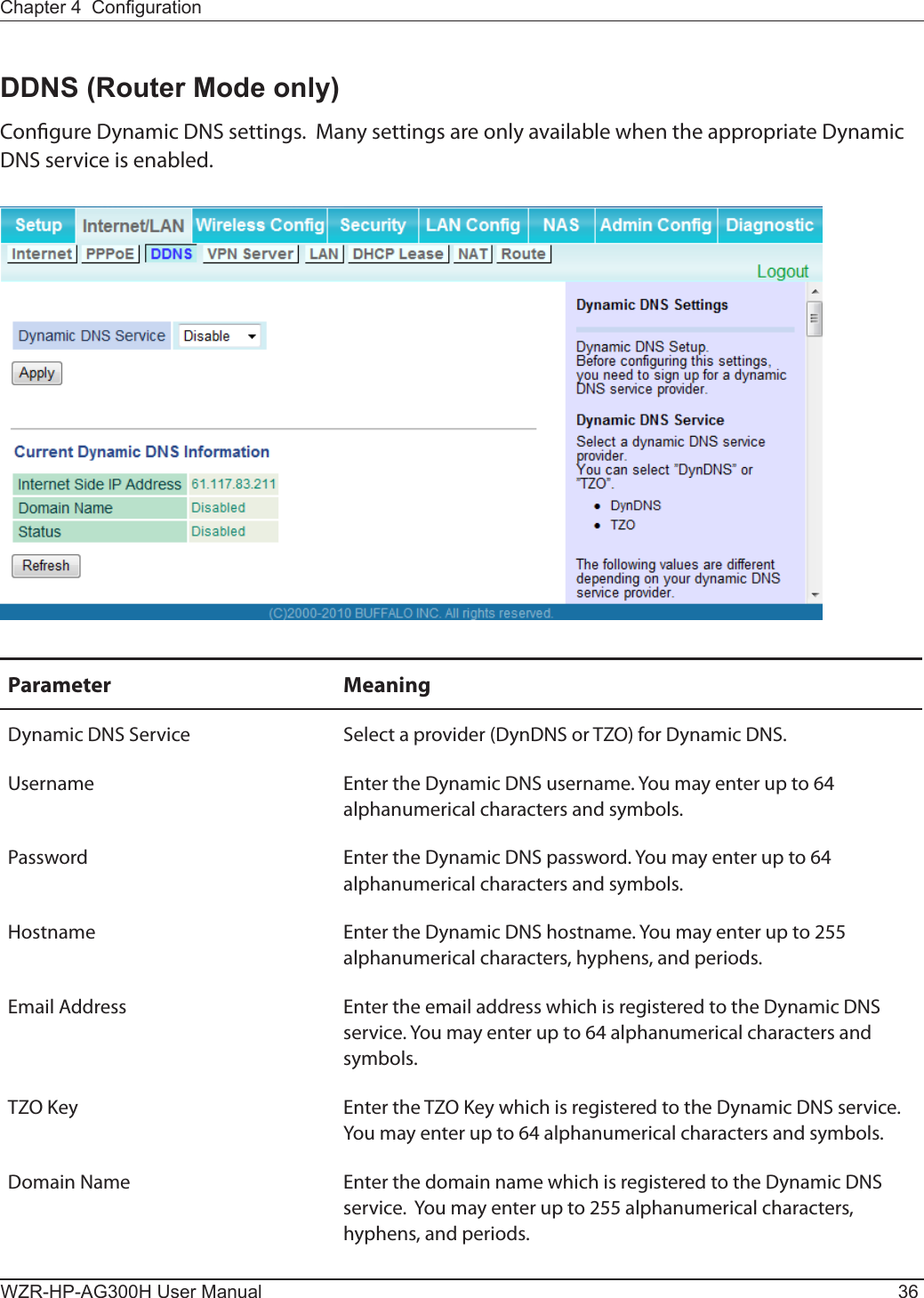 WZR-HP-AG300H User Manual 36Chapter 4  CongurationDDNS (Router Mode only)Congure Dynamic DNS settings.  Many settings are only available when the appropriate Dynamic DNS service is enabled.Parameter MeaningDynamic DNS Service Select a provider (DynDNS or TZO) for Dynamic DNS.Username Enter the Dynamic DNS username. You may enter up to 64 alphanumerical characters and symbols.Password Enter the Dynamic DNS password. You may enter up to 64 alphanumerical characters and symbols.Hostname Enter the Dynamic DNS hostname. You may enter up to 255 alphanumerical characters, hyphens, and periods.Email Address Enter the email address which is registered to the Dynamic DNS service. You may enter up to 64 alphanumerical characters and symbols.TZO Key Enter the TZO Key which is registered to the Dynamic DNS service. You may enter up to 64 alphanumerical characters and symbols.Domain Name Enter the domain name which is registered to the Dynamic DNS service.  You may enter up to 255 alphanumerical characters, hyphens, and periods.