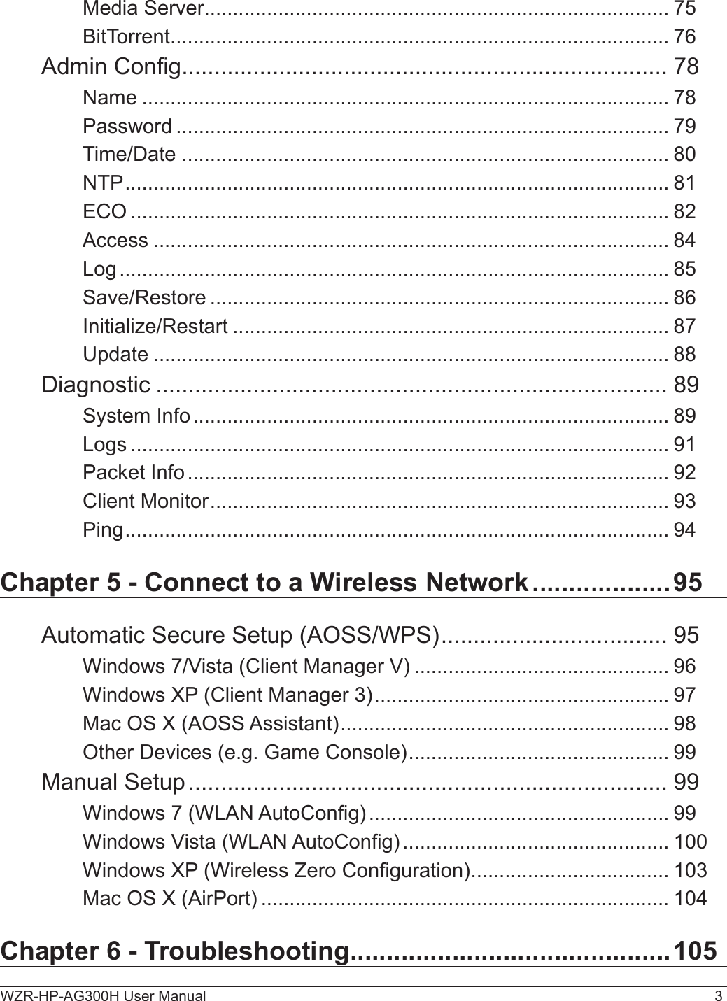 WZR-HP-AG300H User Manual 3Media Server .................................................................................. 75BitTorrent ........................................................................................ 76Admin Cong ........................................................................... 78Name ............................................................................................. 78Password ....................................................................................... 79Time/Date ...................................................................................... 80NTP ................................................................................................ 81ECO ............................................................................................... 82Access ........................................................................................... 84Log ................................................................................................. 85Save/Restore ................................................................................. 86Initialize/Restart ............................................................................. 87Update ........................................................................................... 88Diagnostic ............................................................................... 89System Info .................................................................................... 89Logs ............................................................................................... 91Packet Info ..................................................................................... 92Client Monitor ................................................................................. 93Ping ................................................................................................ 94Chapter 5 - Connect to a Wireless Network ...................95Automatic Secure Setup (AOSS/WPS) ................................... 95Windows 7/Vista (Client Manager V) ............................................. 96Windows XP (Client Manager 3) .................................................... 97Mac OS X (AOSS Assistant) .......................................................... 98Other Devices (e.g. Game Console) .............................................. 99Manual Setup .......................................................................... 99Windows 7 (WLAN AutoCong) ..................................................... 99Windows Vista (WLAN AutoCong) ............................................... 100Windows XP (Wireless Zero Conguration) ................................... 103Mac OS X (AirPort) ........................................................................ 104Chapter 6 - Troubleshooting ............................................105