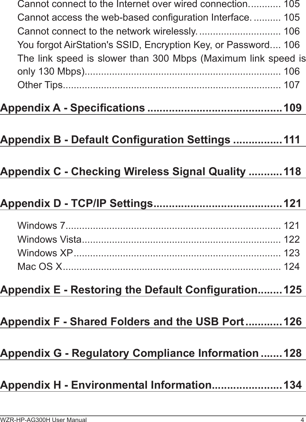 WZR-HP-AG300H User Manual 4Cannot connect to the Internet over wired connection. ........... 105Cannot access the web-based conguration Interface. .......... 105Cannot connect to the network wirelessly. .............................. 106You forgot AirStation&apos;s SSID, Encryption Key, or Password. ... 106The link speed is slower than 300 Mbps (Maximum link speed is only 130 Mbps). ....................................................................... 106Other Tips ................................................................................ 107Appendix A - Specications ............................................109Appendix B - Default Conguration Settings ................111Appendix C - Checking Wireless Signal Quality ...........118Appendix D - TCP/IP Settings ..........................................121Windows 7 ............................................................................... 121Windows Vista ......................................................................... 122Windows XP ............................................................................ 123Mac OS X ................................................................................ 124Appendix E - Restoring the Default Conguration ........125Appendix F - Shared Folders and the USB Port ............126Appendix G - Regulatory Compliance Information .......128Appendix H - Environmental Information .......................134