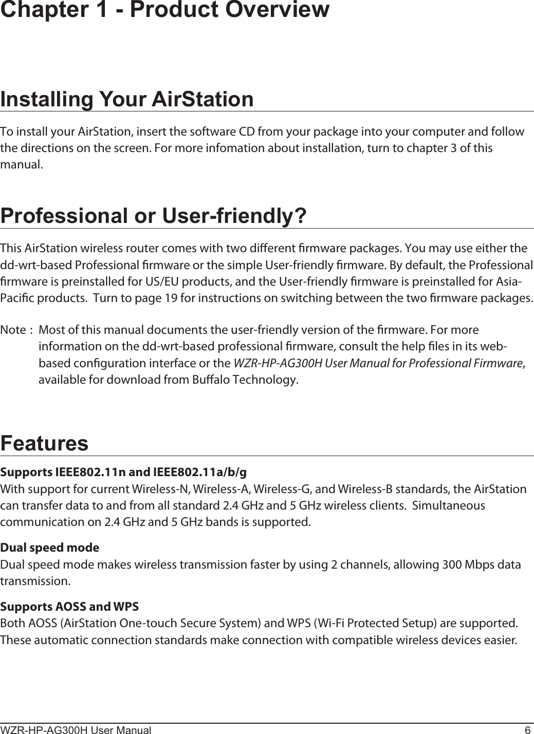 WZR-HP-AG300H User Manual 6Chapter 1 - Product OverviewInstalling Your AirStationTo install your AirStation, insert the software CD from your package into your computer and follow the directions on the screen. For more infomation about installation, turn to chapter 3 of this manual.Professional or User-friendly?This AirStation wireless router comes with two dierent rmware packages. You may use either the dd-wrt-based Professional rmware or the simple User-friendly rmware. By default, the Professional rmware is preinstalled for US/EU products, and the User-friendly rmware is preinstalled for Asia-Pacic products.  Turn to page 19 for instructions on switching between the two rmware packages.Note :  Most of this manual documents the user-friendly version of the rmware. For more information on the dd-wrt-based professional rmware, consult the help les in its web-based conguration interface or the WZR-HP-AG300H User Manual for Professional Firmware, available for download from Bualo Technology.FeaturesSupports IEEE802.11n and IEEE802.11a/b/gWith support for current Wireless-N, Wireless-A, Wireless-G, and Wireless-B standards, the AirStation can transfer data to and from all standard 2.4 GHz and 5 GHz wireless clients.  Simultaneous communication on 2.4 GHz and 5 GHz bands is supported.Dual speed modeDual speed mode makes wireless transmission faster by using 2 channels, allowing 300 Mbps data transmission.Supports AOSS and WPSBoth AOSS (AirStation One-touch Secure System) and WPS (Wi-Fi Protected Setup) are supported. These automatic connection standards make connection with compatible wireless devices easier.