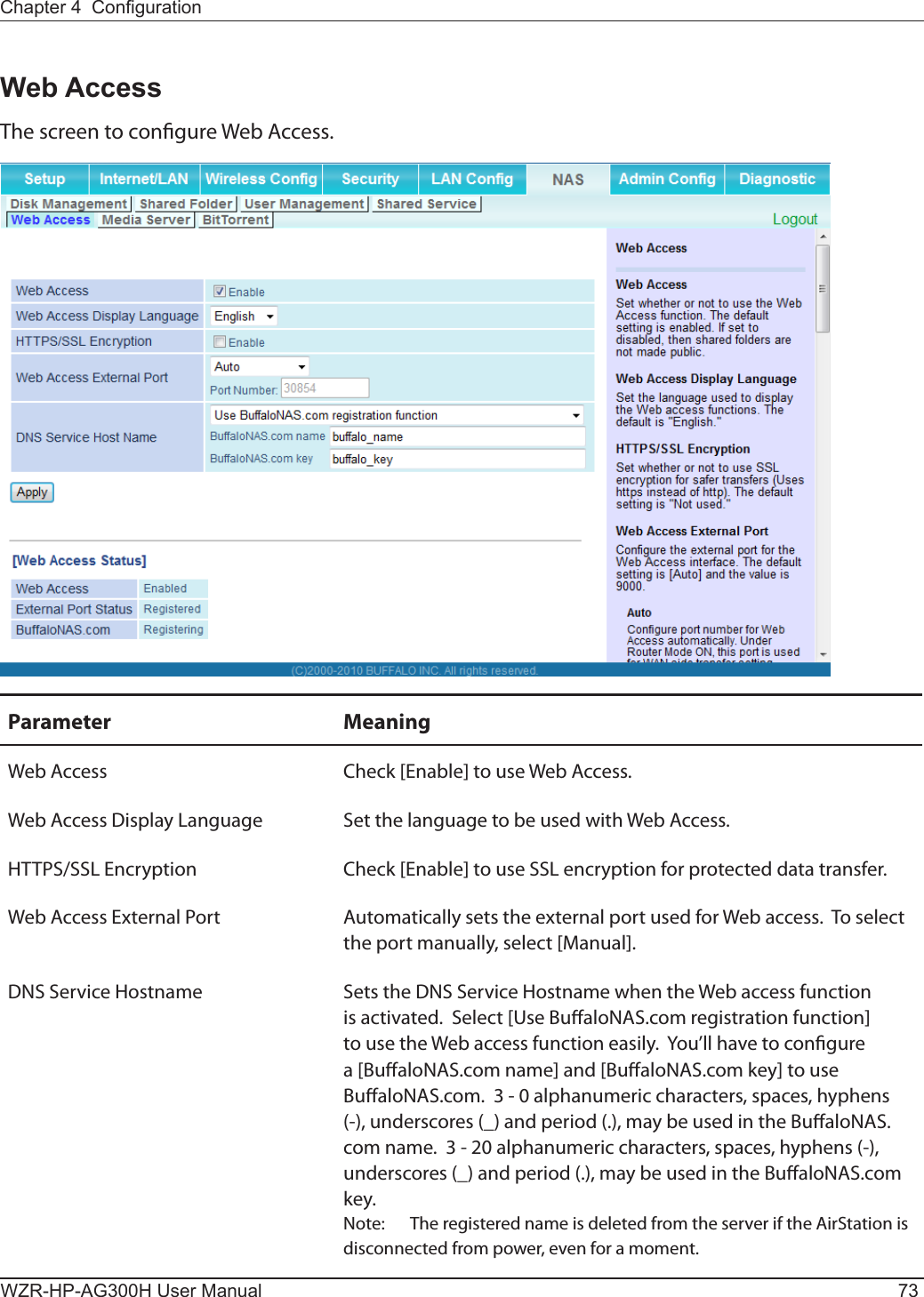 Chapter 4  CongurationWZR-HP-AG300H User Manual 73Web AccessThe screen to congure Web Access.Parameter MeaningWeb Access Check [Enable] to use Web Access.Web Access Display Language Set the language to be used with Web Access.HTTPS/SSL Encryption Check [Enable] to use SSL encryption for protected data transfer.Web Access External Port Automatically sets the external port used for Web access.  To select the port manually, select [Manual].DNS Service Hostname Sets the DNS Service Hostname when the Web access function is activated.  Select [Use BualoNAS.com registration function] to use the Web access function easily.  You’ll have to congure a [BualoNAS.com name] and [BualoNAS.com key] to use BualoNAS.com.  3 - 0 alphanumeric characters, spaces, hyphens (-), underscores (_) and period (.), may be used in the BualoNAS.com name.  3 - 20 alphanumeric characters, spaces, hyphens (-), underscores (_) and period (.), may be used in the BualoNAS.com key.  Note:  The registered name is deleted from the server if the AirStation is disconnected from power, even for a moment.