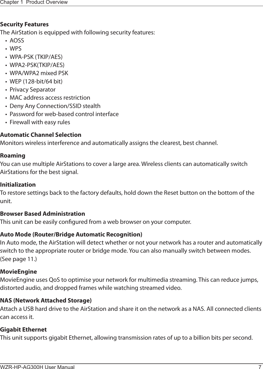 Chapter 1  Product OverviewWZR-HP-AG300H User Manual 7Security FeaturesThe AirStation is equipped with following security features:•  AOSS•  WPS•  WPA-PSK (TKIP/AES)•  WPA2-PSK(TKIP/AES)•  WPA/WPA2 mixed PSK•  WEP (128-bit/64 bit)•  Privacy Separator•  MAC address access restriction•  Deny Any Connection/SSID stealth •  Password for web-based control interface•  Firewall with easy rulesAutomatic Channel SelectionMonitors wireless interference and automatically assigns the clearest, best channel. RoamingYou can use multiple AirStations to cover a large area. Wireless clients can automatically switch  AirStations for the best signal.InitializationTo restore settings back to the factory defaults, hold down the Reset button on the bottom of the unit.Browser Based AdministrationThis unit can be easily congured from a web browser on your computer.Auto Mode (Router/Bridge Automatic Recognition)In Auto mode, the AirStation will detect whether or not your network has a router and automatically switch to the appropriate router or bridge mode. You can also manually switch between modes. (See page 11.)MovieEngineMovieEngine uses QoS to optimise your network for multimedia streaming. This can reduce jumps, distorted audio, and dropped frames while watching streamed video.NAS (Network Attached Storage) Attach a USB hard drive to the AirStation and share it on the network as a NAS. All connected clients can access it.Gigabit EthernetThis unit supports gigabit Ethernet, allowing transmission rates of up to a billion bits per second. 