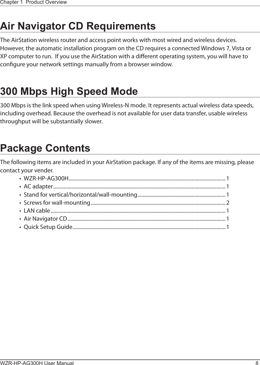 WZR-HP-AG300H User Manual 8Chapter 1  Product OverviewAir Navigator CD RequirementsThe AirStation wireless router and access point works with most wired and wireless devices.  However, the automatic installation program on the CD requires a connected Windows 7, Vista or XP computer to run.  If you use the AirStation with a dierent operating system, you will have to congure your network settings manually from a browser window.300 Mbps High Speed Mode300 Mbps is the link speed when using Wireless-N mode. It represents actual wireless data speeds, including overhead. Because the overhead is not available for user data transfer, usable wireless throughput will be substantially slower.Package ContentsThe following items are included in your AirStation package. If any of the items are missing, please contact your vender.•  WZR-HP-AG300H ......................................................................................................................... 1•  AC adapter .....................................................................................................................................1•  Stand for vertical/horizontal/wall-mounting ....................................................................1•  Screws for wall-mounting ........................................................................................................ 2•  LAN cable .......................................................................................................................................1•  Air Navigator CD .......................................................................................................................... 1•  Quick Setup Guide ...................................................................................................................... 1 