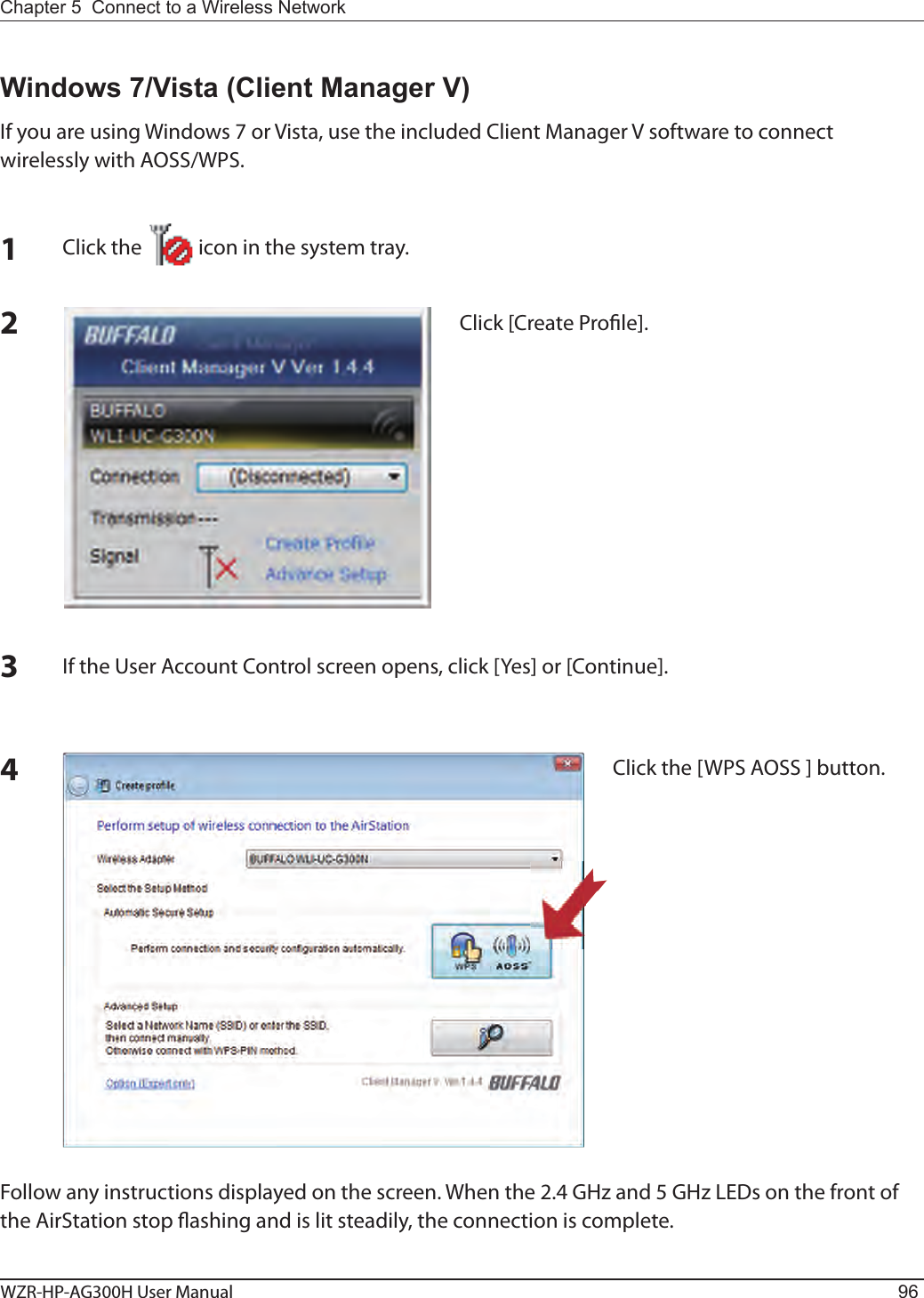 WZR-HP-AG300H User Manual 96Chapter 5  Connect to a Wireless Network 12Click the            icon in the system tray.Windows 7/Vista (Client Manager V)If you are using Windows 7 or Vista, use the included Client Manager V software to connect wirelessly with AOSS/WPS.Click [Create Pro le].3If the User Account Control screen opens, click [Yes] or [Continue].4Click the [WPS AOSS ] button.Follow any instructions displayed on the screen. When the 2.4 GHz and 5 GHz LEDs on the front of the AirStation stop  ashing and is lit steadily, the connection is complete.