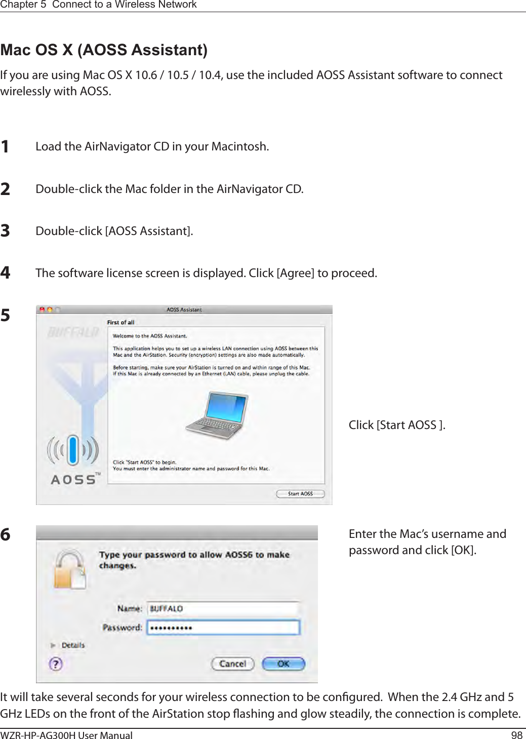 WZR-HP-AG300H User Manual 98Chapter 5  Connect to a Wireless Network Mac OS X (AOSS Assistant)If you are using Mac OS X 10.6 / 10.5 / 10.4, use the included AOSS Assistant software to connect wirelessly with AOSS.1Load the AirNavigator CD in your Macintosh.2Double-click the Mac folder in the AirNavigator CD.3Double-click [AOSS Assistant].4The software license screen is displayed. Click [Agree] to proceed.5Click [Start AOSS ].6Enter the Mac’s username and password and click [OK].It will take several seconds for your wireless connection to be congured.  When the 2.4 GHz and 5 GHz LEDs on the front of the AirStation stop ashing and glow steadily, the connection is complete.