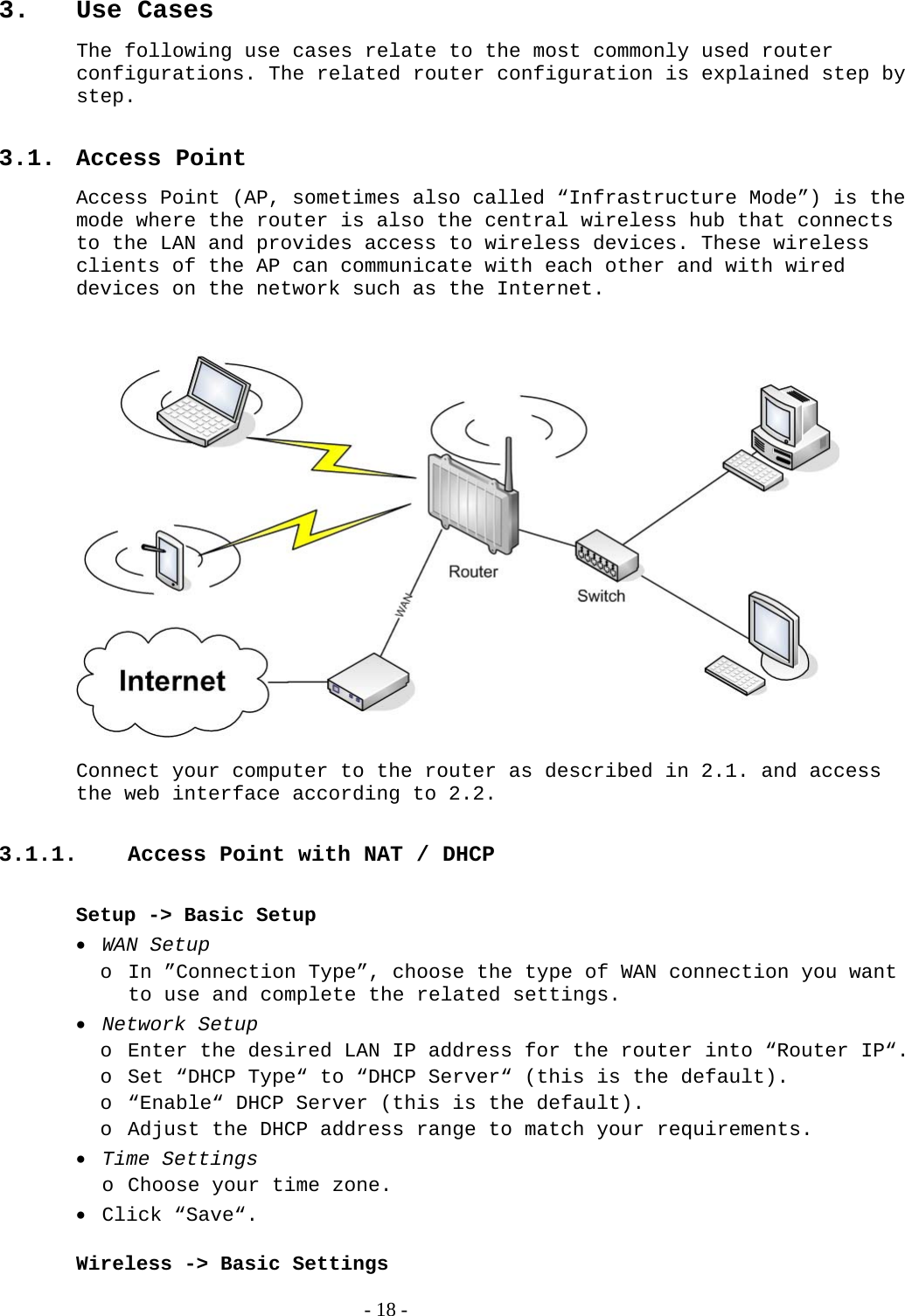 3. Use Cases The following use cases relate to the most commonly used router configurations. The related router configuration is explained step by step.   3.1. Access Point Access Point (AP, sometimes also called “Infrastructure Mode”) is the mode where the router is also the central wireless hub that connects to the LAN and provides access to wireless devices. These wireless clients of the AP can communicate with each other and with wired devices on the network such as the Internet.    Connect your computer to the router as described in 2.1. and access the web interface according to 2.2.  3.1.1.  Access Point with NAT / DHCP  Setup -&gt; Basic Setup  WAN Setup o In ”Connection Type”, choose the type of WAN connection you want to use and complete the related settings.  Network Setup o Enter the desired LAN IP address for the router into “Router IP“.  o Set “DHCP Type“ to “DHCP Server“ (this is the default). o “Enable“ DHCP Server (this is the default). o Adjust the DHCP address range to match your requirements.  Time Settings o Choose your time zone.  Click “Save“.  Wireless -&gt; Basic Settings   - 18 - 