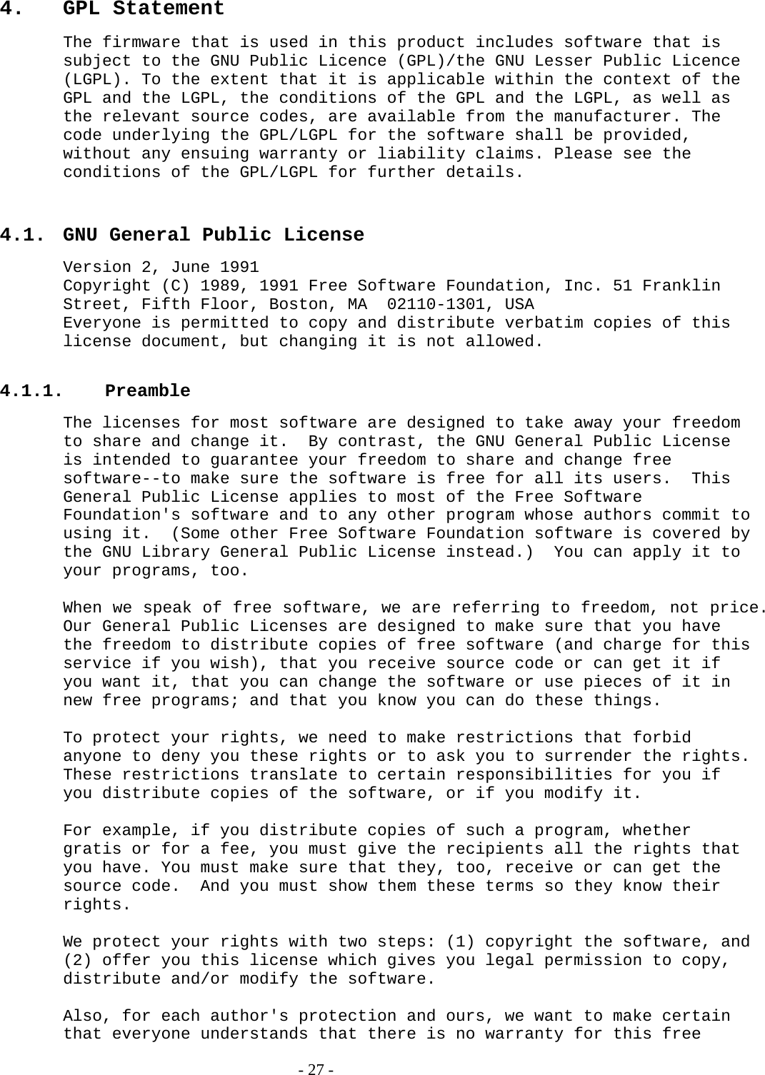 4. GPL Statement The firmware that is used in this product includes software that is subject to the GNU Public Licence (GPL)/the GNU Lesser Public Licence (LGPL). To the extent that it is applicable within the context of the GPL and the LGPL, the conditions of the GPL and the LGPL, as well as the relevant source codes, are available from the manufacturer. The code underlying the GPL/LGPL for the software shall be provided, without any ensuing warranty or liability claims. Please see the conditions of the GPL/LGPL for further details.  4.1.  GNU General Public License Version 2, June 1991 Copyright (C) 1989, 1991 Free Software Foundation, Inc. 51 Franklin Street, Fifth Floor, Boston, MA  02110-1301, USA Everyone is permitted to copy and distribute verbatim copies of this license document, but changing it is not allowed.  4.1.1. Preamble The licenses for most software are designed to take away your freedom to share and change it.  By contrast, the GNU General Public License is intended to guarantee your freedom to share and change free software--to make sure the software is free for all its users.  This General Public License applies to most of the Free Software Foundation&apos;s software and to any other program whose authors commit to using it.  (Some other Free Software Foundation software is covered by the GNU Library General Public License instead.)  You can apply it to your programs, too.  When we speak of free software, we are referring to freedom, not price.  Our General Public Licenses are designed to make sure that you have the freedom to distribute copies of free software (and charge for this service if you wish), that you receive source code or can get it if you want it, that you can change the software or use pieces of it in new free programs; and that you know you can do these things.  To protect your rights, we need to make restrictions that forbid anyone to deny you these rights or to ask you to surrender the rights. These restrictions translate to certain responsibilities for you if you distribute copies of the software, or if you modify it.  For example, if you distribute copies of such a program, whether gratis or for a fee, you must give the recipients all the rights that you have. You must make sure that they, too, receive or can get the source code.  And you must show them these terms so they know their rights.  We protect your rights with two steps: (1) copyright the software, and (2) offer you this license which gives you legal permission to copy, distribute and/or modify the software.  Also, for each author&apos;s protection and ours, we want to make certain that everyone understands that there is no warranty for this free   - 27 - 