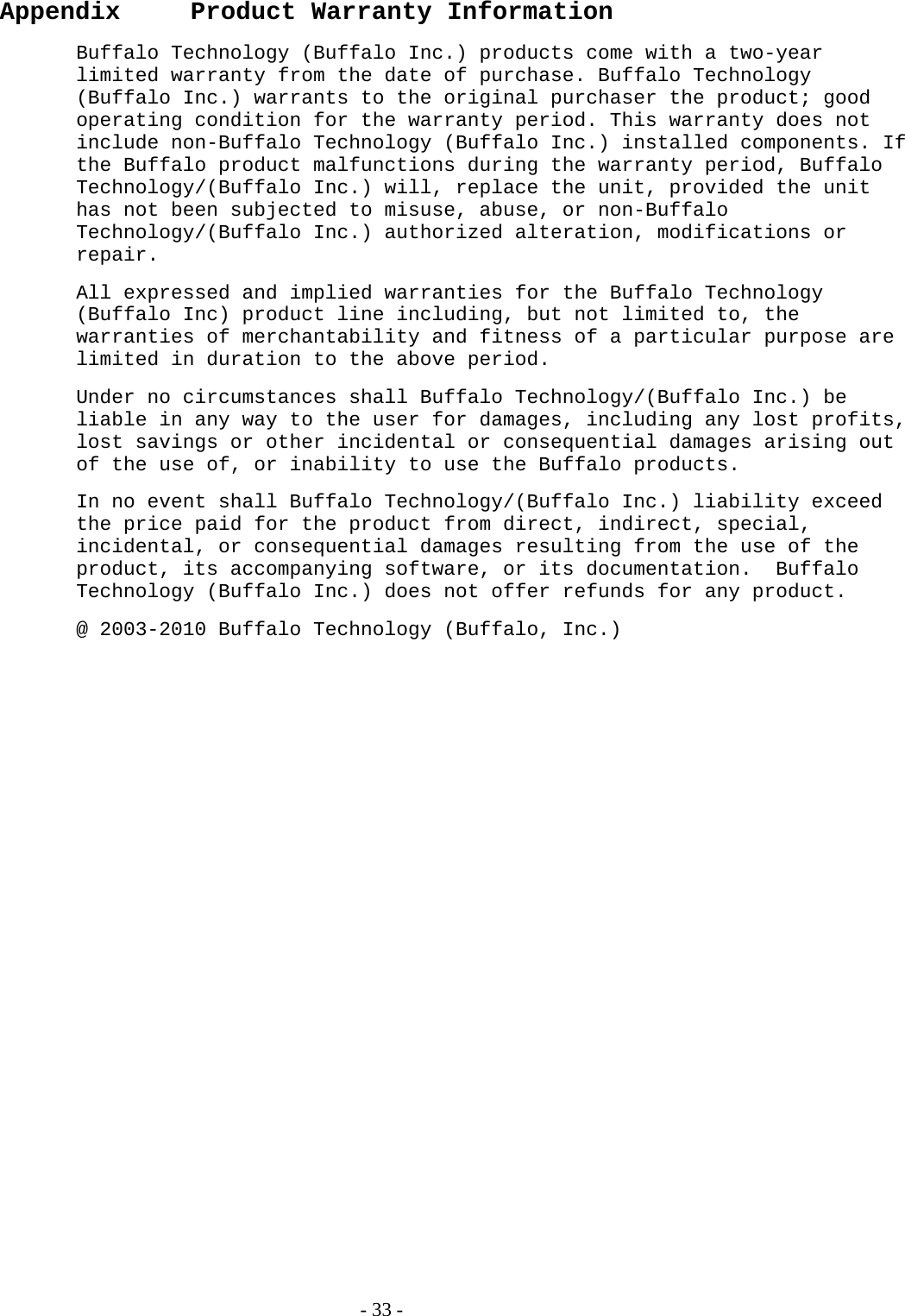   - 33 - Appendix   Product Warranty Information Buffalo Technology (Buffalo Inc.) products come with a two-year limited warranty from the date of purchase. Buffalo Technology (Buffalo Inc.) warrants to the original purchaser the product; good operating condition for the warranty period. This warranty does not include non-Buffalo Technology (Buffalo Inc.) installed components. If the Buffalo product malfunctions during the warranty period, Buffalo Technology/(Buffalo Inc.) will, replace the unit, provided the unit has not been subjected to misuse, abuse, or non-Buffalo Technology/(Buffalo Inc.) authorized alteration, modifications or repair. All expressed and implied warranties for the Buffalo Technology (Buffalo Inc) product line including, but not limited to, the warranties of merchantability and fitness of a particular purpose are limited in duration to the above period. Under no circumstances shall Buffalo Technology/(Buffalo Inc.) be liable in any way to the user for damages, including any lost profits, lost savings or other incidental or consequential damages arising out of the use of, or inability to use the Buffalo products. In no event shall Buffalo Technology/(Buffalo Inc.) liability exceed the price paid for the product from direct, indirect, special, incidental, or consequential damages resulting from the use of the product, its accompanying software, or its documentation.  Buffalo Technology (Buffalo Inc.) does not offer refunds for any product. @ 2003-2010 Buffalo Technology (Buffalo, Inc.)  