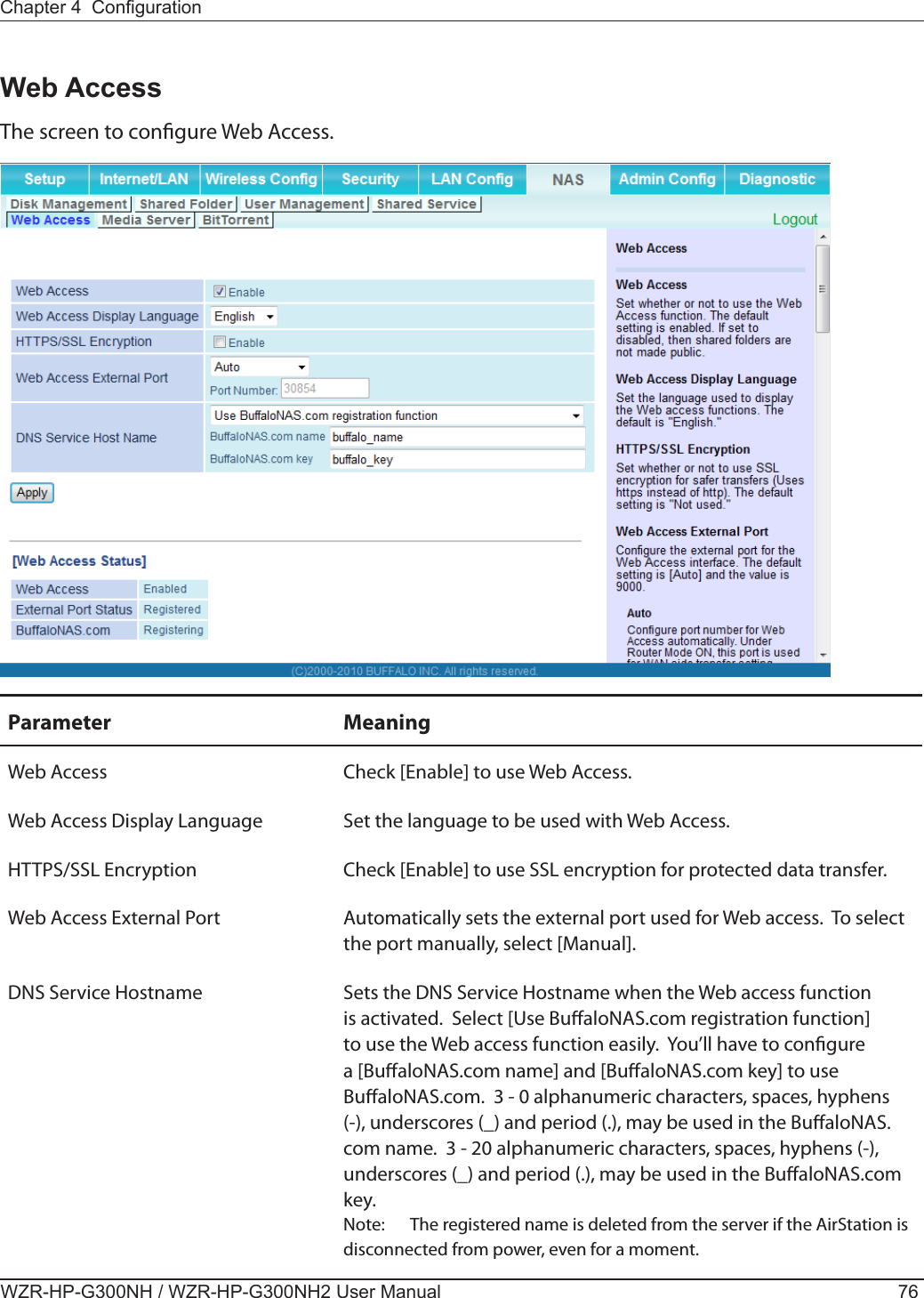 WZR-HP-G300NH / WZR-HP-G300NH2 User Manual 76Chapter 4  CongurationWeb AccessThe screen to congure Web Access.Parameter MeaningWeb Access Check [Enable] to use Web Access.Web Access Display Language Set the language to be used with Web Access.HTTPS/SSL Encryption Check [Enable] to use SSL encryption for protected data transfer.Web Access External Port Automatically sets the external port used for Web access.  To select the port manually, select [Manual].DNS Service Hostname Sets the DNS Service Hostname when the Web access function is activated.  Select [Use BualoNAS.com registration function] to use the Web access function easily.  You’ll have to congure a [BualoNAS.com name] and [BualoNAS.com key] to use BualoNAS.com.  3 - 0 alphanumeric characters, spaces, hyphens (-), underscores (_) and period (.), may be used in the BualoNAS.com name.  3 - 20 alphanumeric characters, spaces, hyphens (-), underscores (_) and period (.), may be used in the BualoNAS.com key.  Note:  The registered name is deleted from the server if the AirStation is disconnected from power, even for a moment.