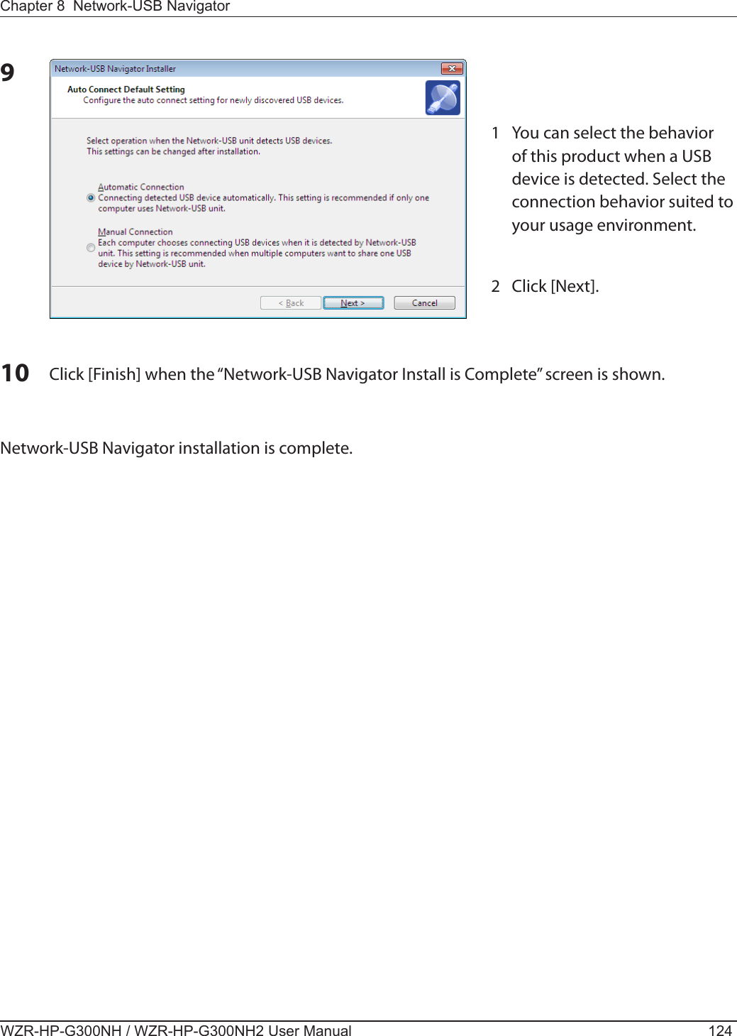 WZR-HP-G300NH / WZR-HP-G300NH2 User Manual 124Chapter 8  Network-USB Navigator910 Click [Finish] when the “Network-USB Navigator Install is Complete” screen is shown. Network-USB Navigator installation is complete. 1  You can select the behavior of this product when a USB device is detected. Select the connection behavior suited to your usage environment.2  Click [Next].