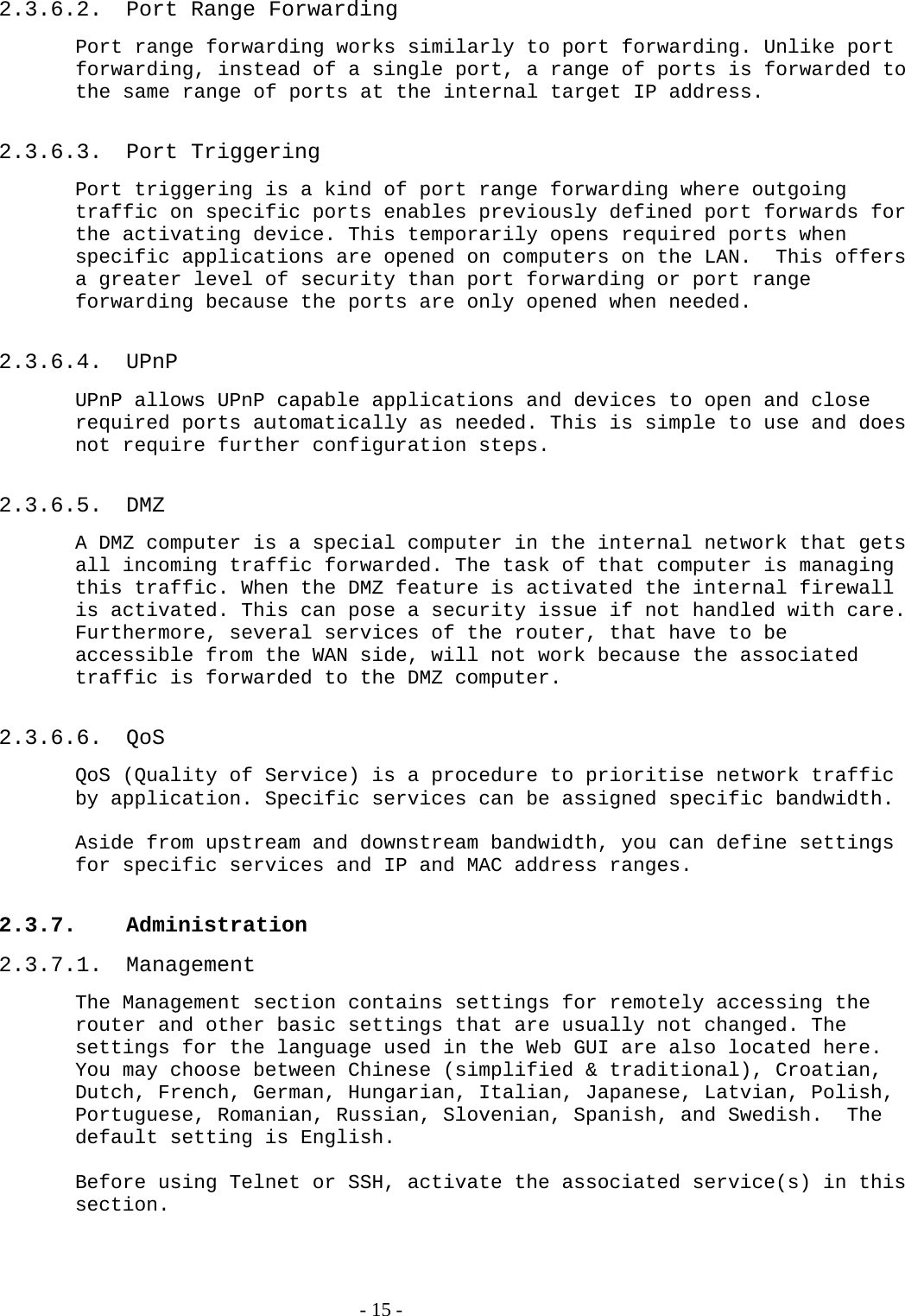 2.3.6.2.  Port Range Forwarding Port range forwarding works similarly to port forwarding. Unlike port forwarding, instead of a single port, a range of ports is forwarded to the same range of ports at the internal target IP address.  2.3.6.3. Port Triggering Port triggering is a kind of port range forwarding where outgoing traffic on specific ports enables previously defined port forwards for the activating device. This temporarily opens required ports when specific applications are opened on computers on the LAN.  This offers a greater level of security than port forwarding or port range forwarding because the ports are only opened when needed.   2.3.6.4. UPnP UPnP allows UPnP capable applications and devices to open and close required ports automatically as needed. This is simple to use and does not require further configuration steps.   2.3.6.5. DMZ A DMZ computer is a special computer in the internal network that gets all incoming traffic forwarded. The task of that computer is managing this traffic. When the DMZ feature is activated the internal firewall is activated. This can pose a security issue if not handled with care. Furthermore, several services of the router, that have to be accessible from the WAN side, will not work because the associated traffic is forwarded to the DMZ computer.  2.3.6.6. QoS QoS (Quality of Service) is a procedure to prioritise network traffic by application. Specific services can be assigned specific bandwidth.  Aside from upstream and downstream bandwidth, you can define settings for specific services and IP and MAC address ranges.  2.3.7. Administration 2.3.7.1. Management The Management section contains settings for remotely accessing the router and other basic settings that are usually not changed. The settings for the language used in the Web GUI are also located here. You may choose between Chinese (simplified &amp; traditional), Croatian, Dutch, French, German, Hungarian, Italian, Japanese, Latvian, Polish, Portuguese, Romanian, Russian, Slovenian, Spanish, and Swedish.  The default setting is English.  Before using Telnet or SSH, activate the associated service(s) in this section.    - 15 - 