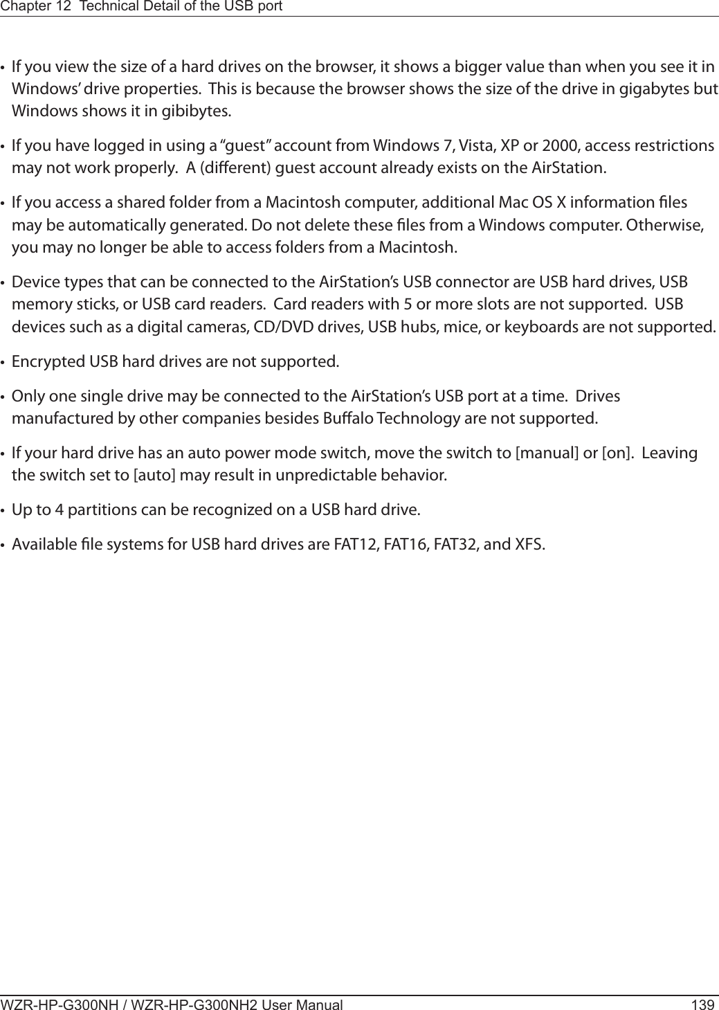 Chapter 12  Technical Detail of the USB port WZR-HP-G300NH / WZR-HP-G300NH2 User Manual 139•  If you view the size of a hard drives on the browser, it shows a bigger value than when you see it in Windows’ drive properties.  This is because the browser shows the size of the drive in gigabytes but Windows shows it in gibibytes.•  If you have logged in using a “guest” account from Windows 7, Vista, XP or 2000, access restrictions may not work properly.  A (dierent) guest account already exists on the AirStation. •  If you access a shared folder from a Macintosh computer, additional Mac OS X information les may be automatically generated. Do not delete these les from a Windows computer. Otherwise, you may no longer be able to access folders from a Macintosh.•  Device types that can be connected to the AirStation’s USB connector are USB hard drives, USB memory sticks, or USB card readers.  Card readers with 5 or more slots are not supported.  USB devices such as a digital cameras, CD/DVD drives, USB hubs, mice, or keyboards are not supported. •Encrypted USB hard drives are not supported. •  Only one single drive may be connected to the AirStation’s USB port at a time.  Drives manufactured by other companies besides Bualo Technology are not supported.•  If your hard drive has an auto power mode switch, move the switch to [manual] or [on].  Leaving the switch set to [auto] may result in unpredictable behavior.  •  Up to 4 partitions can be recognized on a USB hard drive.•  Available le systems for USB hard drives are FAT12, FAT16, FAT32, and XFS. 