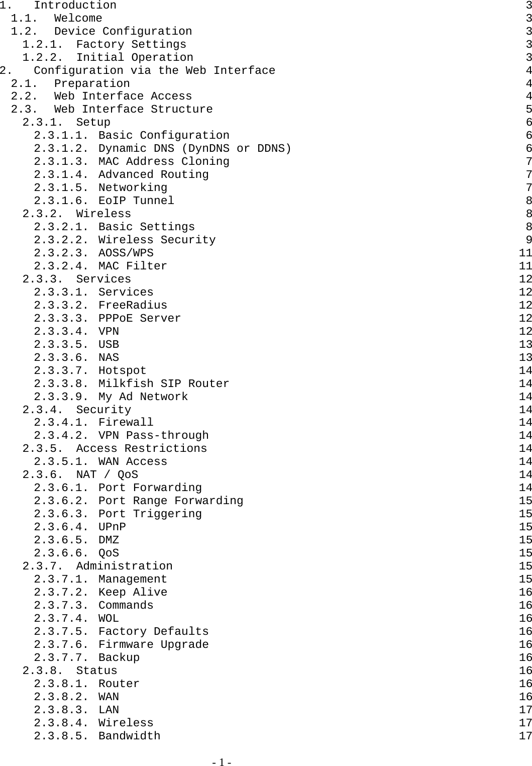 1. Introduction  3 1.1. Welcome  3 1.2. Device Configuration  3 1.2.1. Factory Settings  3 1.2.2. Initial Operation  3 2. Configuration via the Web Interface  4 2.1. Preparation  4 2.2. Web Interface Access  4 2.3. Web Interface Structure  5 2.3.1. Setup  6 2.3.1.1. Basic Configuration  6 2.3.1.2. Dynamic DNS (DynDNS or DDNS)  6 2.3.1.3. MAC Address Cloning  7 2.3.1.4. Advanced Routing  7 2.3.1.5. Networking 7 2.3.1.6. EoIP Tunnel  8 2.3.2. Wireless  8 2.3.2.1. Basic Settings  8 2.3.2.2. Wireless Security  9 2.3.2.3. AOSS/WPS 11 2.3.2.4. MAC Filter  11 2.3.3. Services  12 2.3.3.1. Services 12 2.3.3.2. FreeRadius 12 2.3.3.3. PPPoE Server  12 2.3.3.4. VPN  12 2.3.3.5. USB  13 2.3.3.6. NAS  13 2.3.3.7. Hotspot 14 2.3.3.8. Milkfish SIP Router  14 2.3.3.9. My Ad Network  14 2.3.4. Security  14 2.3.4.1. Firewall 14 2.3.4.2. VPN Pass-through  14 2.3.5. Access Restrictions  14 2.3.5.1. WAN Access  14 2.3.6. NAT / QoS  14 2.3.6.1. Port Forwarding  14 2.3.6.2. Port Range Forwarding  15 2.3.6.3. Port Triggering  15 2.3.6.4. UPnP  15 2.3.6.5. DMZ  15 2.3.6.6. QoS  15 2.3.7. Administration 15 2.3.7.1. Management 15 2.3.7.2. Keep Alive  16 2.3.7.3. Commands 16 2.3.7.4. WOL  16 2.3.7.5. Factory Defaults  16 2.3.7.6. Firmware Upgrade  16 2.3.7.7. Backup  16 2.3.8. Status  16 2.3.8.1. Router  16 2.3.8.2. WAN  16 2.3.8.3. LAN  17 2.3.8.4. Wireless 17 2.3.8.5. Bandwidth 17   - 1 - 