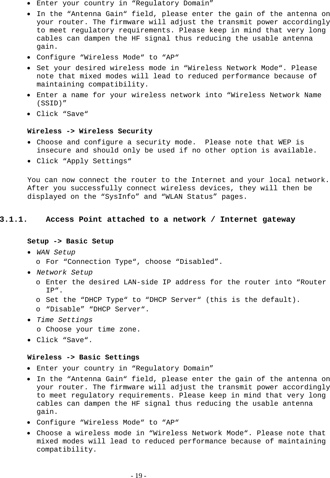  Enter your country in “Regulatory Domain”  In the “Antenna Gain“ field, please enter the gain of the antenna on your router. The firmware will adjust the transmit power accordingly to meet regulatory requirements. Please keep in mind that very long cables can dampen the HF signal thus reducing the usable antenna gain.  Configure “Wireless Mode“ to “AP“  Set your desired wireless mode in “Wireless Network Mode“. Please note that mixed modes will lead to reduced performance because of maintaining compatibility.  Enter a name for your wireless network into “Wireless Network Name (SSID)”  Click “Save“  Wireless -&gt; Wireless Security  Choose and configure a security mode.  Please note that WEP is insecure and should only be used if no other option is available.  Click “Apply Settings“  You can now connect the router to the Internet and your local network. After you successfully connect wireless devices, they will then be displayed on the “SysInfo” and “WLAN Status” pages.  3.1.1.  Access Point attached to a network / Internet gateway  Setup -&gt; Basic Setup  WAN Setup o For “Connection Type“, choose “Disabled”.   Network Setup o Enter the desired LAN-side IP address for the router into “Router IP“.  o Set the “DHCP Type“ to “DHCP Server“ (this is the default). o “Disable” “DHCP Server“.  Time Settings o Choose your time zone.  Click “Save“.  Wireless -&gt; Basic Settings  Enter your country in “Regulatory Domain”  In the “Antenna Gain“ field, please enter the gain of the antenna on your router. The firmware will adjust the transmit power accordingly to meet regulatory requirements. Please keep in mind that very long cables can dampen the HF signal thus reducing the usable antenna gain.  Configure “Wireless Mode“ to “AP“  Choose a wireless mode in “Wireless Network Mode“. Please note that mixed modes will lead to reduced performance because of maintaining compatibility.   - 19 - 