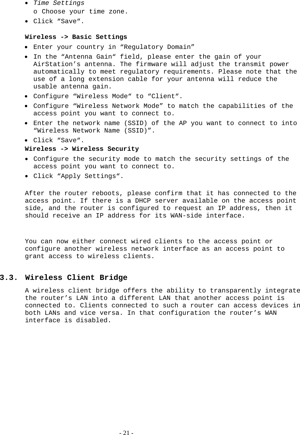  Time Settings o Choose your time zone.  Click “Save“.  Wireless -&gt; Basic Settings  Enter your country in “Regulatory Domain”  In the “Antenna Gain“ field, please enter the gain of your AirStation’s antenna. The firmware will adjust the transmit power automatically to meet regulatory requirements. Please note that the use of a long extension cable for your antenna will reduce the usable antenna gain.  Configure “Wireless Mode“ to “Client“.  Configure “Wireless Network Mode” to match the capabilities of the access point you want to connect to.  Enter the network name (SSID) of the AP you want to connect to into “Wireless Network Name (SSID)”.  Click “Save“. Wireless -&gt; Wireless Security  Configure the security mode to match the security settings of the access point you want to connect to.   Click “Apply Settings“.  After the router reboots, please confirm that it has connected to the access point. If there is a DHCP server available on the access point side, and the router is configured to request an IP address, then it should receive an IP address for its WAN-side interface.   You can now either connect wired clients to the access point or configure another wireless network interface as an access point to grant access to wireless clients.  3.3. Wireless Client Bridge A wireless client bridge offers the ability to transparently integrate the router’s LAN into a different LAN that another access point is connected to. Clients connected to such a router can access devices in both LANs and vice versa. In that configuration the router’s WAN interface is disabled.    - 21 - 