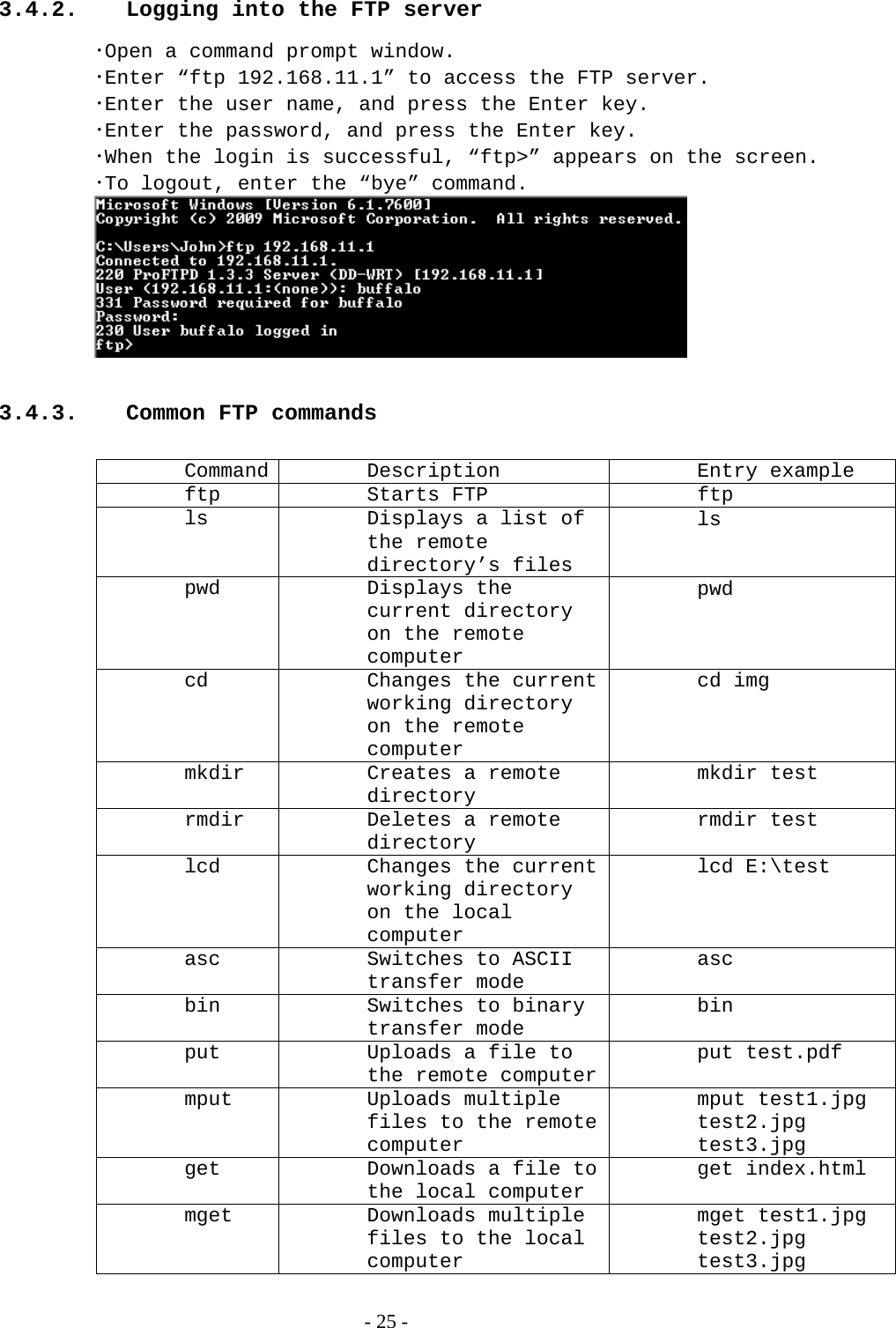 3.4.2.  Logging into the FTP server ･Open a command prompt window. ･Enter “ftp 192.168.11.1” to access the FTP server. ･Enter the user name, and press the Enter key. ･Enter the password, and press the Enter key. ･When the login is successful, “ftp&gt;” appears on the screen. ･To logout, enter the “bye” command.  3.4.3.  Common FTP commands Command Description  Entry example ftp Starts FTP  ftp ls  Displays a list of the remote directory’s files ls pwd Displays the current directory on the remote computer pwd cd  Changes the current working directory on the remote computer cd img mkdir  Creates a remote directory mkdir test rmdir  Deletes a remote directory rmdir test lcd  Changes the current working directory on the local computer lcd E:\test asc  Switches to ASCII transfer mode asc bin  Switches to binary transfer mode bin put  Uploads a file to the remote computerput test.pdf mput Uploads multiple files to the remote computer mput test1.jpg test2.jpg test3.jpg get  Downloads a file to the local computer get index.html mget Downloads multiple files to the local computer mget test1.jpg test2.jpg test3.jpg   - 25 - 