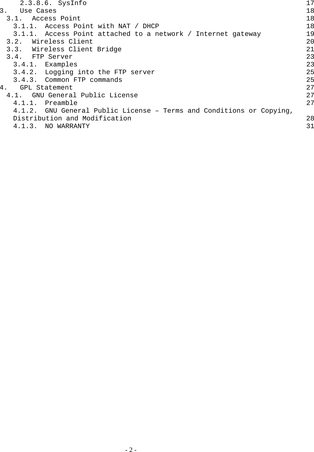 2.3.8.6. SysInfo 17 3. Use Cases  18 3.1. Access Point  18 3.1.1. Access Point with NAT / DHCP  18 3.1.1. Access Point attached to a network / Internet gateway  19 3.2. Wireless Client  20 3.3. Wireless Client Bridge  21 3.4. FTP Server  23 3.4.1. Examples  23 3.4.2. Logging into the FTP server  25 3.4.3. Common FTP commands  25 4. GPL Statement  27 4.1. GNU General Public License  27 4.1.1. Preamble  27 4.1.2. GNU General Public License – Terms and Conditions or Copying, Distribution and Modification  28 4.1.3. NO WARRANTY  31   - 2 - 