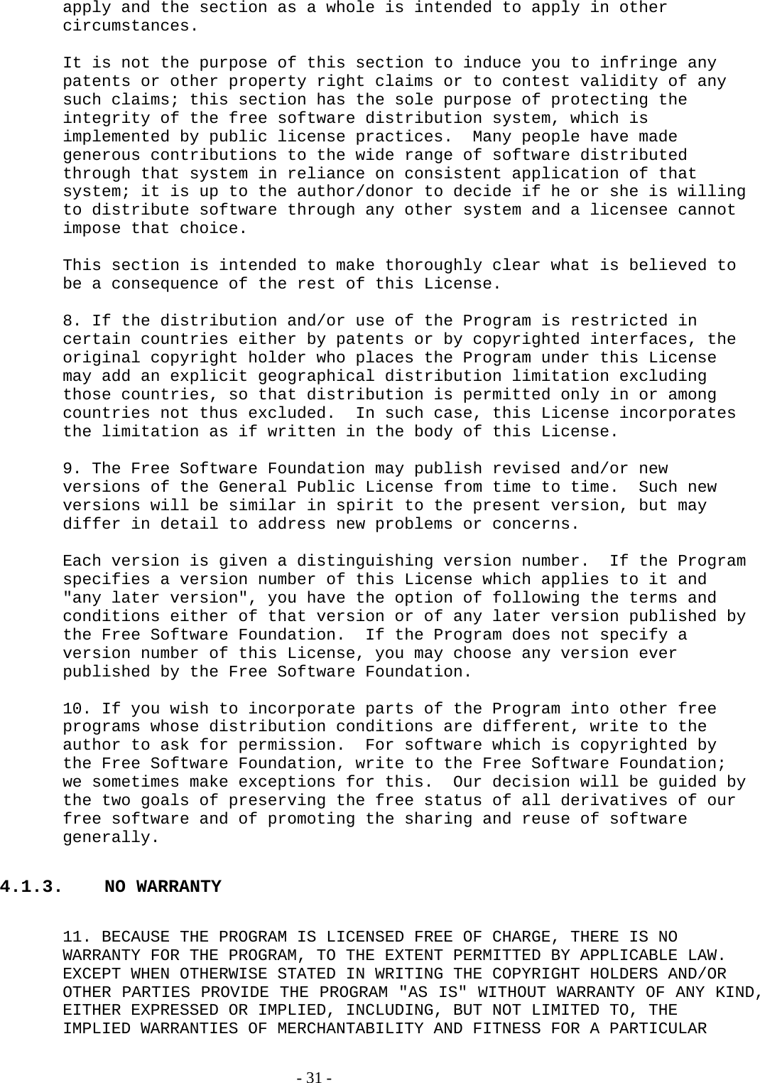 apply and the section as a whole is intended to apply in other circumstances.  It is not the purpose of this section to induce you to infringe any patents or other property right claims or to contest validity of any such claims; this section has the sole purpose of protecting the integrity of the free software distribution system, which is implemented by public license practices.  Many people have made generous contributions to the wide range of software distributed through that system in reliance on consistent application of that system; it is up to the author/donor to decide if he or she is willing to distribute software through any other system and a licensee cannot impose that choice.  This section is intended to make thoroughly clear what is believed to be a consequence of the rest of this License.  8. If the distribution and/or use of the Program is restricted in certain countries either by patents or by copyrighted interfaces, the original copyright holder who places the Program under this License may add an explicit geographical distribution limitation excluding those countries, so that distribution is permitted only in or among countries not thus excluded.  In such case, this License incorporates the limitation as if written in the body of this License.  9. The Free Software Foundation may publish revised and/or new versions of the General Public License from time to time.  Such new versions will be similar in spirit to the present version, but may differ in detail to address new problems or concerns.  Each version is given a distinguishing version number.  If the Program specifies a version number of this License which applies to it and &quot;any later version&quot;, you have the option of following the terms and conditions either of that version or of any later version published by the Free Software Foundation.  If the Program does not specify a version number of this License, you may choose any version ever published by the Free Software Foundation.  10. If you wish to incorporate parts of the Program into other free programs whose distribution conditions are different, write to the author to ask for permission.  For software which is copyrighted by the Free Software Foundation, write to the Free Software Foundation; we sometimes make exceptions for this.  Our decision will be guided by the two goals of preserving the free status of all derivatives of our free software and of promoting the sharing and reuse of software generally.  4.1.3. NO WARRANTY  11. BECAUSE THE PROGRAM IS LICENSED FREE OF CHARGE, THERE IS NO WARRANTY FOR THE PROGRAM, TO THE EXTENT PERMITTED BY APPLICABLE LAW.  EXCEPT WHEN OTHERWISE STATED IN WRITING THE COPYRIGHT HOLDERS AND/OR OTHER PARTIES PROVIDE THE PROGRAM &quot;AS IS&quot; WITHOUT WARRANTY OF ANY KIND, EITHER EXPRESSED OR IMPLIED, INCLUDING, BUT NOT LIMITED TO, THE IMPLIED WARRANTIES OF MERCHANTABILITY AND FITNESS FOR A PARTICULAR   - 31 - 