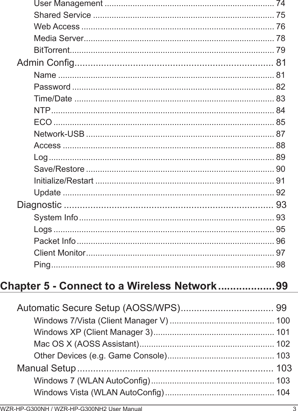 WZR-HP-G300NH / WZR-HP-G300NH2 User Manual 3User Management ......................................................................... 74Shared Service .............................................................................. 75Web Access ................................................................................... 76Media Server .................................................................................. 78BitTorrent ........................................................................................ 79Admin Cong ........................................................................... 81Name ............................................................................................. 81Password ....................................................................................... 82Time/Date ...................................................................................... 83NTP ................................................................................................ 84ECO ............................................................................................... 85Network-USB ................................................................................. 87Access ........................................................................................... 88Log ................................................................................................. 89Save/Restore ................................................................................. 90Initialize/Restart ............................................................................. 91Update ........................................................................................... 92Diagnostic ............................................................................... 93System Info .................................................................................... 93Logs ............................................................................................... 95Packet Info ..................................................................................... 96Client Monitor ................................................................................. 97Ping ................................................................................................ 98Chapter 5 - Connect to a Wireless Network ...................99Automatic Secure Setup (AOSS/WPS) ................................... 99Windows 7/Vista (Client Manager V) ............................................. 100Windows XP (Client Manager 3) .................................................... 101Mac OS X (AOSS Assistant) .......................................................... 102Other Devices (e.g. Game Console) .............................................. 103Manual Setup .......................................................................... 103Windows 7 (WLAN AutoCong) ..................................................... 103Windows Vista (WLAN AutoCong) ............................................... 104