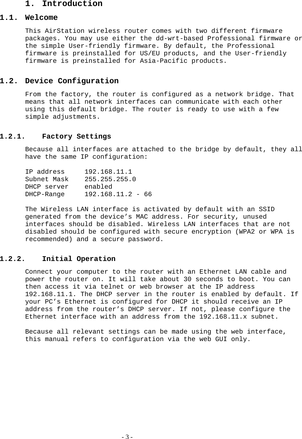 1. Introduction 1.1. Welcome This AirStation wireless router comes with two different firmware packages. You may use either the dd-wrt-based Professional firmware or the simple User-friendly firmware. By default, the Professional firmware is preinstalled for US/EU products, and the User-friendly firmware is preinstalled for Asia-Pacific products.  1.2. Device Configuration From the factory, the router is configured as a network bridge. That means that all network interfaces can communicate with each other using this default bridge. The router is ready to use with a few simple adjustments.  1.2.1. Factory Settings Because all interfaces are attached to the bridge by default, they all have the same IP configuration:  IP address  192.168.11.1 Subnet Mask  255.255.255.0 DHCP server  enabled DHCP-Range  192.168.11.2 - 66  The Wireless LAN interface is activated by default with an SSID generated from the device’s MAC address. For security, unused interfaces should be disabled. Wireless LAN interfaces that are not disabled should be configured with secure encryption (WPA2 or WPA is recommended) and a secure password.  1.2.2. Initial Operation Connect your computer to the router with an Ethernet LAN cable and power the router on. It will take about 30 seconds to boot. You can then access it via telnet or web browser at the IP address 192.168.11.1. The DHCP server in the router is enabled by default. If your PC’s Ethernet is configured for DHCP it should receive an IP address from the router’s DHCP server. If not, please configure the Ethernet interface with an address from the 192.168.11.x subnet.  Because all relevant settings can be made using the web interface, this manual refers to configuration via the web GUI only.    - 3 - 