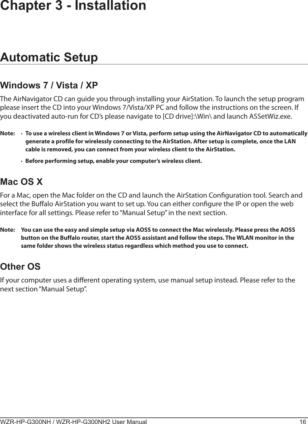 WZR-HP-G300NH / WZR-HP-G300NH2 User Manual 16Chapter 3 - InstallationAutomatic SetupWindows 7 / Vista / XPThe AirNavigator CD can guide you through installing your AirStation. To launch the setup program please insert the CD into your Windows 7/Vista/XP PC and follow the instructions on the screen. If you deactivated auto-run for CD’s please navigate to [CD drive]:\Win\ and launch ASSetWiz.exe.Note:  ·  To use a wireless client in Windows 7 or Vista, perform setup using the AirNavigator CD to automatically generate a profile for wirelessly connecting to the AirStation. After setup is complete, once the LAN cable is removed, you can connect from your wireless client to the AirStation.  ·  Before performing setup, enable your computer’s wireless client.Mac OS XFor a Mac, open the Mac folder on the CD and launch the AirStation Conguration tool. Search and select the Bualo AirStation you want to set up. You can either congure the IP or open the web interface for all settings. Please refer to “Manual Setup” in the next section.Note:  You can use the easy and simple setup via AOSS to connect the Mac wirelessly. Please press the AOSS button on the Buffalo router, start the AOSS assistant and follow the steps. The WLAN monitor in the same folder shows the wireless status regardless which method you use to connect.Other OSIf your computer uses a dierent operating system, use manual setup instead. Please refer to the next section “Manual Setup”.