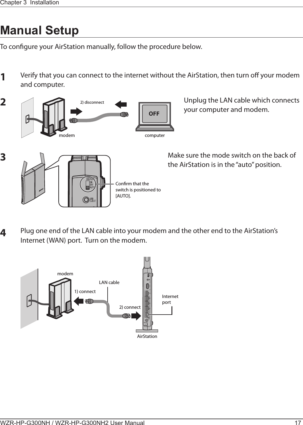 2) disconnectmodem computerConrm that the switch is positioned to [AUTO].OFFmodemLAN cable1) connect2) connectAirStationInternet portChapter 3  InstallationWZR-HP-G300NH / WZR-HP-G300NH2 User Manual 17Manual SetupTo congure your AirStation manually, follow the procedure below.1Verify that you can connect to the internet without the AirStation, then turn o your modem and computer. 2Unplug the LAN cable which connects your computer and modem.3Make sure the mode switch on the back of the AirStation is in the “auto” position.4Plug one end of the LAN cable into your modem and the other end to the AirStation’s Internet (WAN) port.  Turn on the modem. 