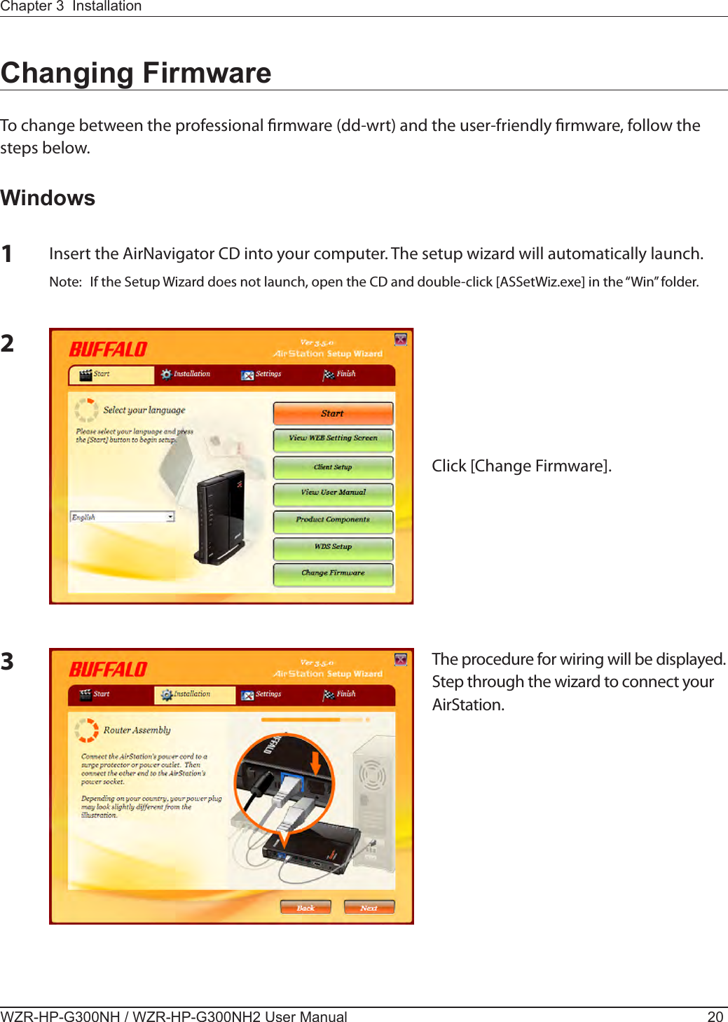 WZR-HP-G300NH / WZR-HP-G300NH2 User Manual 20Chapter 3  Installation3The procedure for wiring will be displayed. Step through the wizard to connect your AirStation.Changing FirmwareTo change between the professional rmware (dd-wrt) and the user-friendly rmware, follow the steps below.Windows1Insert the AirNavigator CD into your computer. The setup wizard will automatically launch.Note:  If the Setup Wizard does not launch, open the CD and double-click [ASSetWiz.exe] in the “Win” folder.2Click [Change Firmware].