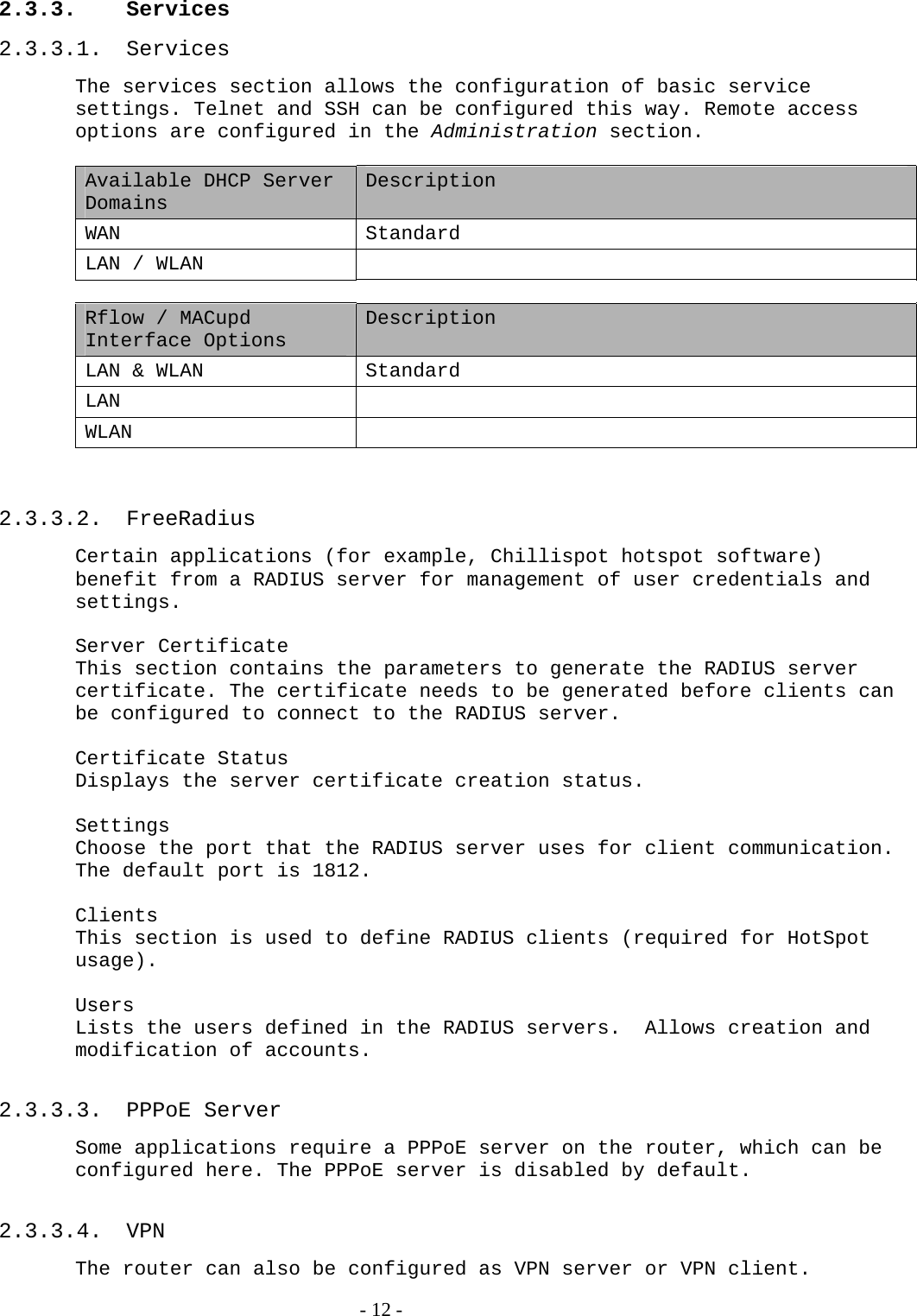 2.3.3. Services 2.3.3.1. Services The services section allows the configuration of basic service settings. Telnet and SSH can be configured this way. Remote access options are configured in the Administration section.   Available DHCP Server Domains Description WAN Standard LAN / WLAN    Rflow / MACupd Interface Options Description LAN &amp; WLAN  Standard LAN  WLAN    2.3.3.2. FreeRadius Certain applications (for example, Chillispot hotspot software) benefit from a RADIUS server for management of user credentials and settings.  Server Certificate This section contains the parameters to generate the RADIUS server certificate. The certificate needs to be generated before clients can be configured to connect to the RADIUS server.  Certificate Status Displays the server certificate creation status.  Settings Choose the port that the RADIUS server uses for client communication.  The default port is 1812.  Clients This section is used to define RADIUS clients (required for HotSpot usage).  Users Lists the users defined in the RADIUS servers.  Allows creation and modification of accounts.  2.3.3.3. PPPoE Server Some applications require a PPPoE server on the router, which can be configured here. The PPPoE server is disabled by default.   2.3.3.4. VPN The router can also be configured as VPN server or VPN client.   - 12 - 