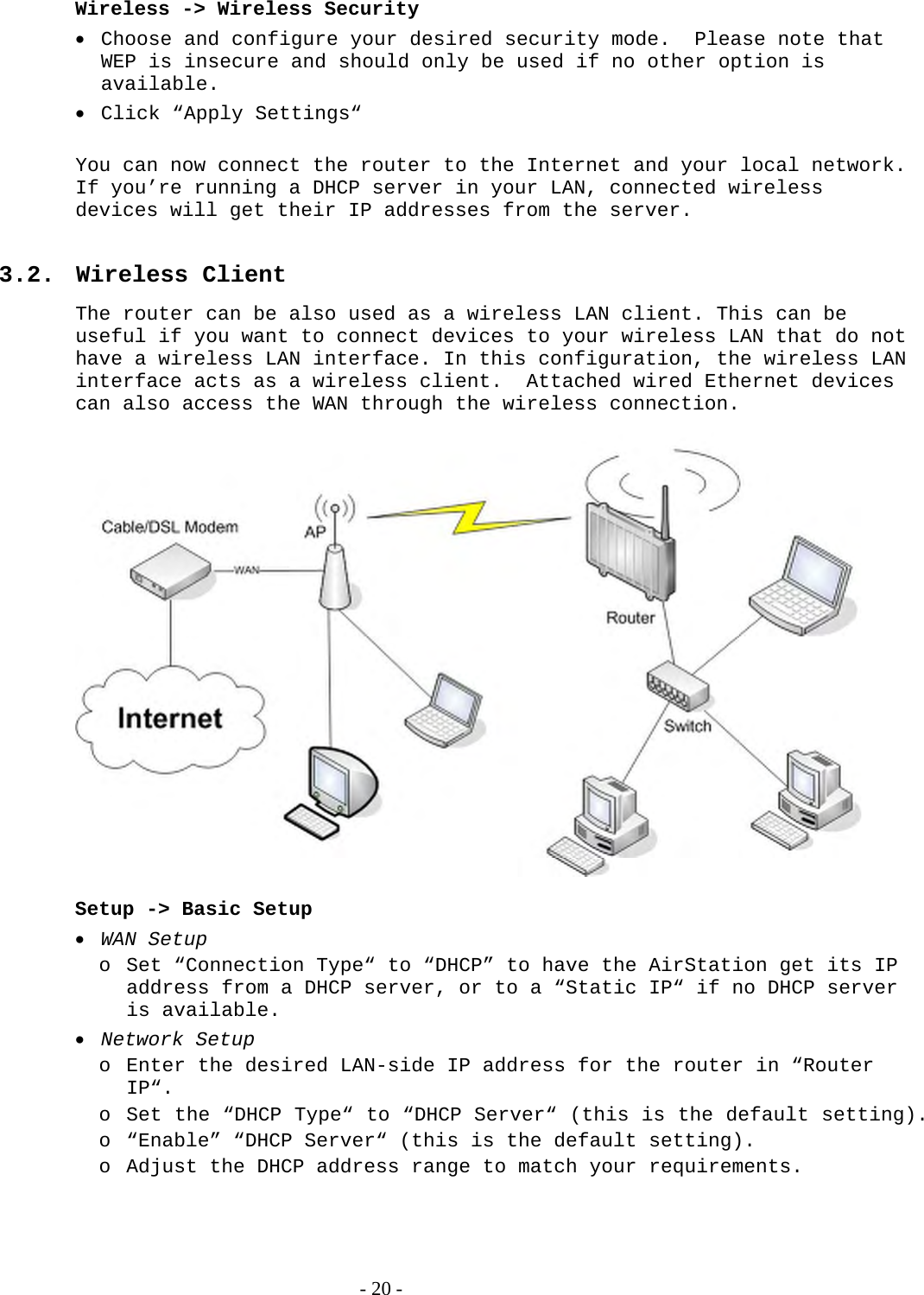  Wireless -&gt; Wireless Security  Choose and configure your desired security mode.  Please note that WEP is insecure and should only be used if no other option is available.  Click “Apply Settings“  You can now connect the router to the Internet and your local network. If you’re running a DHCP server in your LAN, connected wireless devices will get their IP addresses from the server.  3.2. Wireless Client The router can be also used as a wireless LAN client. This can be useful if you want to connect devices to your wireless LAN that do not have a wireless LAN interface. In this configuration, the wireless LAN interface acts as a wireless client.  Attached wired Ethernet devices can also access the WAN through the wireless connection.    Setup -&gt; Basic Setup  WAN Setup o Set “Connection Type“ to “DHCP” to have the AirStation get its IP address from a DHCP server, or to a “Static IP“ if no DHCP server is available.  Network Setup o Enter the desired LAN-side IP address for the router in “Router IP“.  o Set the “DHCP Type“ to “DHCP Server“ (this is the default setting). o “Enable” “DHCP Server“ (this is the default setting). o Adjust the DHCP address range to match your requirements.   - 20 - 