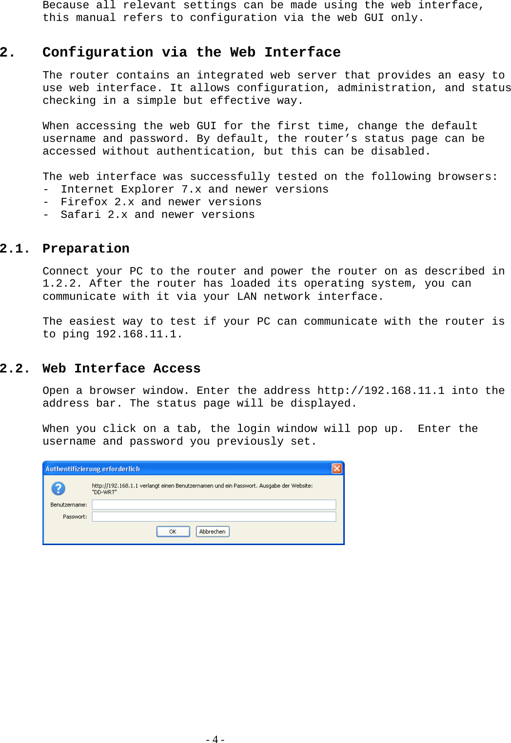Because all relevant settings can be made using the web interface, this manual refers to configuration via the web GUI only.   2.  Configuration via the Web Interface The router contains an integrated web server that provides an easy to use web interface. It allows configuration, administration, and status checking in a simple but effective way.  When accessing the web GUI for the first time, change the default username and password. By default, the router’s status page can be accessed without authentication, but this can be disabled.  The web interface was successfully tested on the following browsers: - Internet Explorer 7.x and newer versions - Firefox 2.x and newer versions - Safari 2.x and newer versions  2.1. Preparation Connect your PC to the router and power the router on as described in 1.2.2. After the router has loaded its operating system, you can communicate with it via your LAN network interface.   The easiest way to test if your PC can communicate with the router is to ping 192.168.11.1.   2.2.  Web Interface Access Open a browser window. Enter the address http://192.168.11.1 into the address bar. The status page will be displayed.   When you click on a tab, the login window will pop up.  Enter the username and password you previously set.      - 4 - 