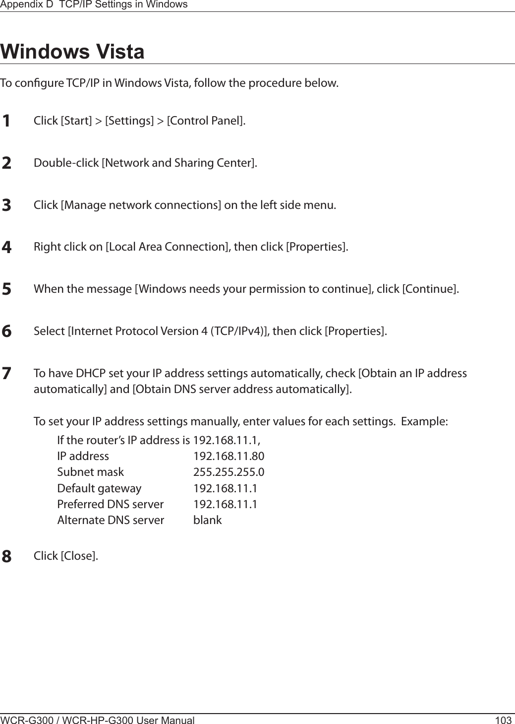 Appendix D  TCP/IP Settings in WindowsWCR-G300 / WCR-HP-G300 User Manual 103Windows VistaTo congure TCP/IP in Windows Vista, follow the procedure below.1Click [Start] &gt; [Settings] &gt; [Control Panel].2Double-click [Network and Sharing Center].3Click [Manage network connections] on the left side menu.  4Right click on [Local Area Connection], then click [Properties].5When the message [Windows needs your permission to continue], click [Continue].6Select [Internet Protocol Version 4 (TCP/IPv4)], then click [Properties].7To have DHCP set your IP address settings automatically, check [Obtain an IP address automatically] and [Obtain DNS server address automatically].  To set your IP address settings manually, enter values for each settings.  Example:  If the router’s IP address is 192.168.11.1,  IP address  192.168.11.80  Subnet mask  255.255.255.0  Default gateway  192.168.11.1  Preferred DNS server  192.168.11.1  Alternate DNS server  blank8Click [Close].