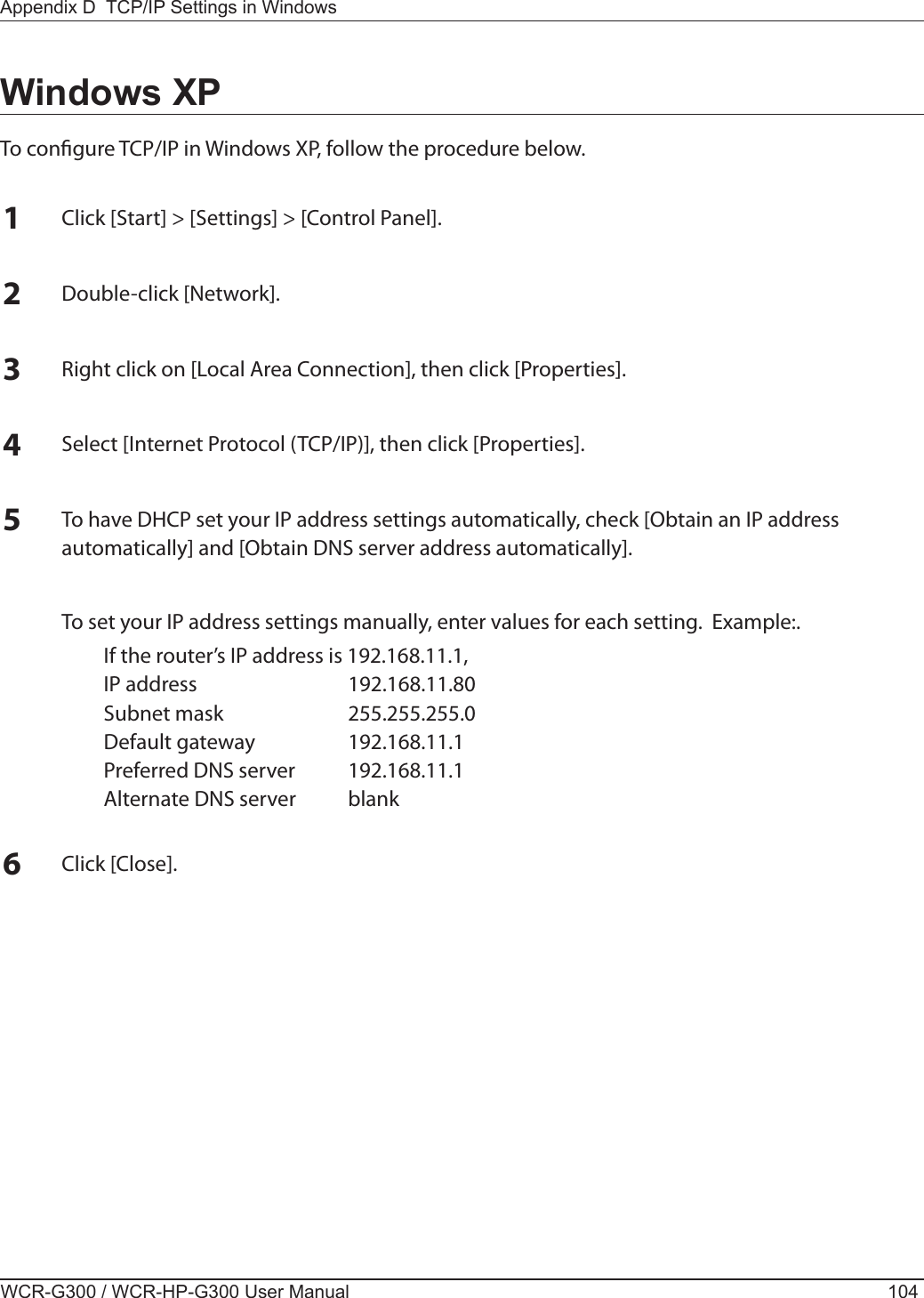 WCR-G300 / WCR-HP-G300 User Manual 104Appendix D  TCP/IP Settings in WindowsWindows XPTo congure TCP/IP in Windows XP, follow the procedure below.1Click [Start] &gt; [Settings] &gt; [Control Panel].2Double-click [Network].3Right click on [Local Area Connection], then click [Properties].4Select [Internet Protocol (TCP/IP)], then click [Properties].5To have DHCP set your IP address settings automatically, check [Obtain an IP address automatically] and [Obtain DNS server address automatically].  To set your IP address settings manually, enter values for each setting.  Example:.  If the router’s IP address is 192.168.11.1,  IP address  192.168.11.80  Subnet mask  255.255.255.0  Default gateway  192.168.11.1  Preferred DNS server  192.168.11.1  Alternate DNS server  blank6Click [Close].