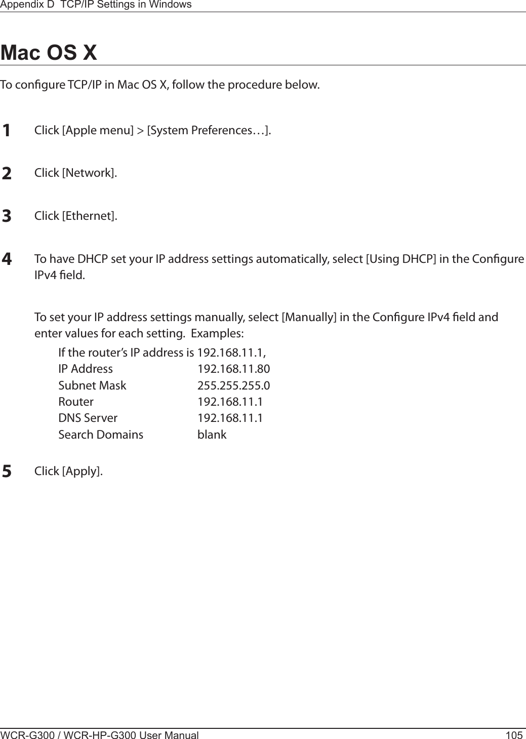 Appendix D  TCP/IP Settings in WindowsWCR-G300 / WCR-HP-G300 User Manual 105Mac OS XTo congure TCP/IP in Mac OS X, follow the procedure below.1Click [Apple menu] &gt; [System Preferences…].2Click [Network].3Click [Ethernet].4To have DHCP set your IP address settings automatically, select [Using DHCP] in the Congure IPv4 eld.  To set your IP address settings manually, select [Manually] in the Congure IPv4 eld and enter values for each setting.  Examples:  If the router’s IP address is 192.168.11.1,  IP Address  192.168.11.80  Subnet Mask  255.255.255.0  Router  192.168.11.1  DNS Server  192.168.11.1  Search Domains  blank5Click [Apply].