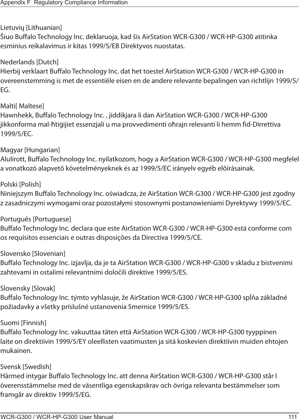 Appendix F  Regulatory Compliance InformationWCR-G300 / WCR-HP-G300 User Manual 111Lietuvių [Lithuanian]Šiuo Buffalo Technology Inc. deklaruoja, kad šis AirStation WCR-G300 / WCR-HP-G300 atitinka esminius reikalavimus ir kitas 1999/5/EB Direktyvos nuostatas.Nederlands [Dutch]Hierbij verklaart Buffalo Technology Inc. dat het toestel AirStation WCR-G300 / WCR-HP-G300 in overeenstemming is met de essentiële eisen en de andere relevante bepalingen van richtlijn 1999/5/EG.Malti[ Maltese]Hawnhekk, Buffalo Technology Inc. , jiddikjara li dan AirStation WCR-G300 / WCR-HP-G300 jikkonforma mal-ħtiġijiet essenzjali u ma provvedimenti oħrajn relevanti li hemm fid-Dirrettiva 1999/5/EC.Magyar [Hungarian]Alulírott, Buffalo Technology Inc. nyilatkozom, hogy a AirStation WCR-G300 / WCR-HP-G300 megfelel a vonatkozó alapvetõ követelményeknek és az 1999/5/EC irányelv egyéb elõírásainak.Polski [Polish]Niniejszym Buffalo Technology Inc. oświadcza, że AirStation WCR-G300 / WCR-HP-G300 jest zgodny z zasadniczymi wymogami oraz pozostałymi stosownymi postanowieniami Dyrektywy 1999/5/EC.Português [Portuguese]Buffalo Technology Inc. declara que este AirStation WCR-G300 / WCR-HP-G300 está conforme com os requisitos essenciais e outras disposições da Directiva 1999/5/CE.Slovensko [Slovenian]Buffalo Technology Inc. izjavlja, da je ta AirStation WCR-G300 / WCR-HP-G300 v skladu z bistvenimi zahtevami in ostalimi relevantnimi določili direktive 1999/5/ES.Slovensky [Slovak]Buffalo Technology Inc. týmto vyhlasuje, že AirStation WCR-G300 / WCR-HP-G300 spĺňa základné požiadavky a všetky príslušné ustanovenia Smernice 1999/5/ES.Suomi [Finnish]Buffalo Technology Inc. vakuuttaa täten että AirStation WCR-G300 / WCR-HP-G300 tyyppinen laite on direktiivin 1999/5/EY oleellisten vaatimusten ja sitä koskevien direktiivin muiden ehtojen mukainen.Svensk [Swedish]Härmed intygar Buffalo Technology Inc. att denna AirStation WCR-G300 / WCR-HP-G300 står I överensstämmelse med de väsentliga egenskapskrav och övriga relevanta bestämmelser som framgår av direktiv 1999/5/EG.