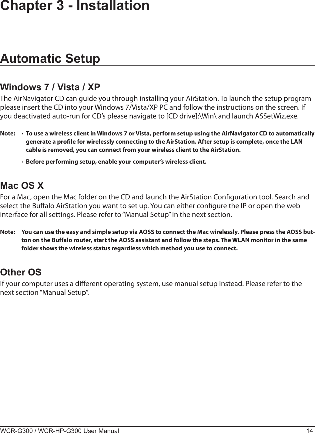 WCR-G300 / WCR-HP-G300 User Manual 14Chapter 3 - InstallationAutomatic SetupWindows 7 / Vista / XPThe AirNavigator CD can guide you through installing your AirStation. To launch the setup program please insert the CD into your Windows 7/Vista/XP PC and follow the instructions on the screen. If you deactivated auto-run for CD’s please navigate to [CD drive]:\Win\ and launch ASSetWiz.exe.Note:  ·  To use a wireless client in Windows 7 or Vista, perform setup using the AirNavigator CD to automatically generate a profile for wirelessly connecting to the AirStation. After setup is complete, once the LAN cable is removed, you can connect from your wireless client to the AirStation.  ·  Before performing setup, enable your computer’s wireless client.Mac OS XFor a Mac, open the Mac folder on the CD and launch the AirStation Conguration tool. Search and select the Bualo AirStation you want to set up. You can either congure the IP or open the web interface for all settings. Please refer to “Manual Setup” in the next section.Note:  You can use the easy and simple setup via AOSS to connect the Mac wirelessly. Please press the AOSS but-ton on the Buffalo router, start the AOSS assistant and follow the steps. The WLAN monitor in the same folder shows the wireless status regardless which method you use to connect.Other OSIf your computer uses a dierent operating system, use manual setup instead. Please refer to the next section “Manual Setup”.