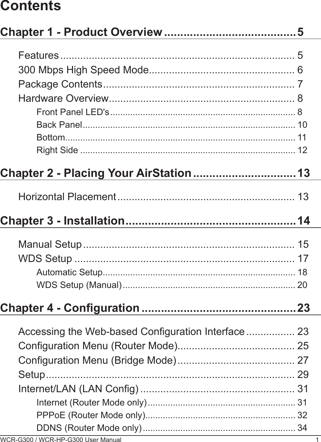 WCR-G300 / WCR-HP-G300 User Manual 1ContentsChapter 1 - Product Overview .........................................5Features .................................................................................. 5300 Mbps High Speed Mode ................................................... 6Package Contents ................................................................... 7Hardware Overview ................................................................. 8Front Panel LED&apos;s .......................................................................... 8Back Panel ..................................................................................... 10Bottom ............................................................................................ 11Right Side ...................................................................................... 12Chapter 2 - Placing Your AirStation ................................13Horizontal Placement .............................................................. 13Chapter 3 - Installation .....................................................14Manual Setup .......................................................................... 15WDS Setup ............................................................................. 17Automatic Setup ............................................................................. 18WDS Setup (Manual) ..................................................................... 20Chapter 4 - Conguration ................................................23Accessing the Web-based Conguration Interface ................. 23Conguration Menu (Router Mode) ......................................... 25Conguration Menu (Bridge Mode) ......................................... 27Setup ....................................................................................... 29Internet/LAN (LAN Cong) ...................................................... 31Internet (Router Mode only) ........................................................... 31PPPoE (Router Mode only) ............................................................ 32DDNS (Router Mode only) ............................................................. 34