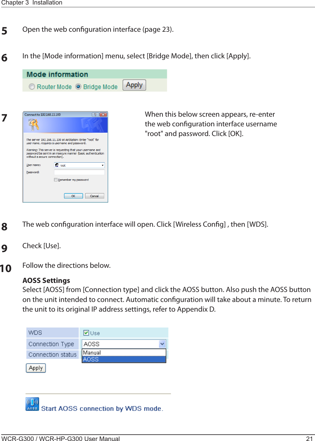 Chapter 3  InstallationWCR-G300 / WCR-HP-G300 User Manual 215Open the web conguration interface (page 23).6In the [Mode information] menu, select [Bridge Mode], then click [Apply].7When this below screen appears, re-enter the web conguration interface username &quot;root&quot; and password. Click [OK].8The web conguration interface will open. Click [Wireless Cong] , then [WDS].10 Follow the directions below.AOSS SettingsSelect [AOSS] from [Connection type] and click the AOSS button. Also push the AOSS button on the unit intended to connect. Automatic conguration will take about a minute. To return the unit to its original IP address settings, refer to Appendix D.9Check [Use].