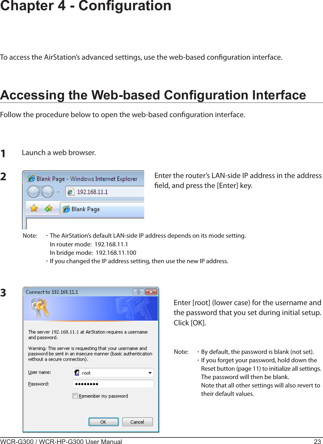 WCR-G300 / WCR-HP-G300 User Manual 23Chapter 4 - CongurationTo access the AirStation’s advanced settings, use the web-based conguration interface.Accessing the Web-based Conguration InterfaceFollow the procedure below to open the web-based conguration interface.123Launch a web browser.Enter the router’s LAN-side IP address in the address eld, and press the [Enter] key.Note:  ･ The AirStation’s default LAN-side IP address depends on its mode setting.    In router mode:  192.168.11.1    In bridge mode:  192.168.11.100 ･ If you changed the IP address setting, then use the new IP address.Enter [root] (lower case) for the username and the password that you set during initial setup.  Click [OK].Note:  ･ By default, the password is blank (not set). ･ If you forget your password, hold down the Reset button (page 11) to initialize all settings. The password will then be blank.    Note that all other settings will also revert to their default values.