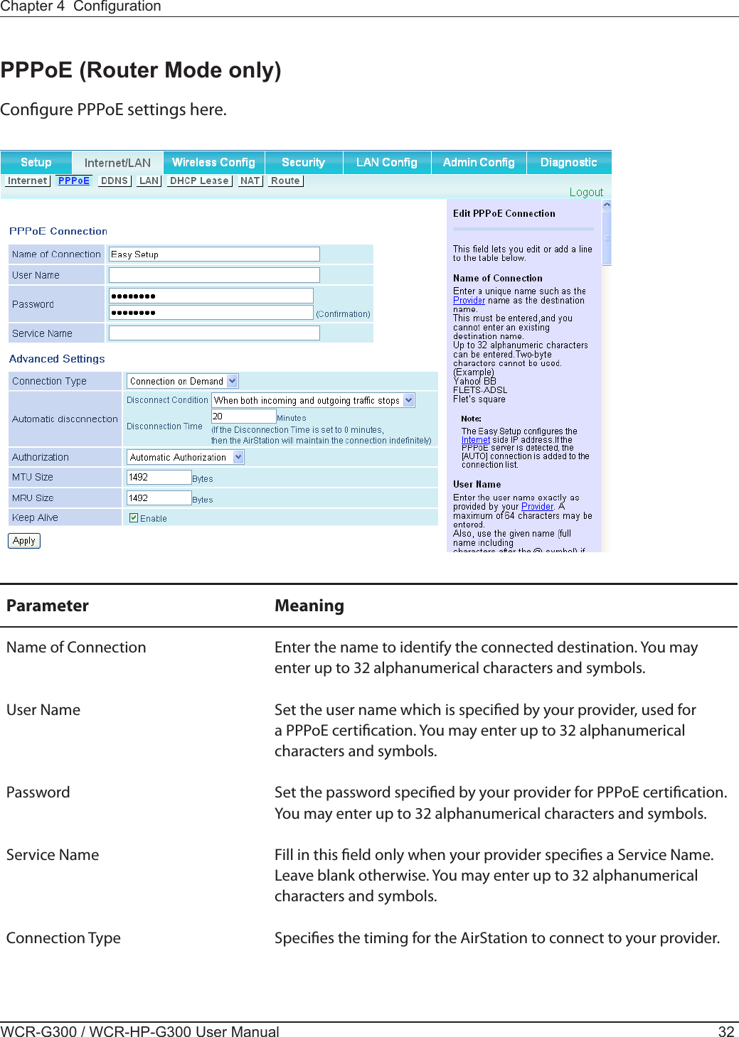 WCR-G300 / WCR-HP-G300 User Manual 32Chapter 4  CongurationPPPoE (Router Mode only)Congure PPPoE settings here.Parameter MeaningName of Connection Enter the name to identify the connected destination. You may enter up to 32 alphanumerical characters and symbols.User Name Set the user name which is specied by your provider, used for a PPPoE certication. You may enter up to 32 alphanumerical characters and symbols.Password Set the password specied by your provider for PPPoE certication. You may enter up to 32 alphanumerical characters and symbols.Service Name Fill in this eld only when your provider species a Service Name. Leave blank otherwise. You may enter up to 32 alphanumerical characters and symbols.Connection Type Species the timing for the AirStation to connect to your provider.