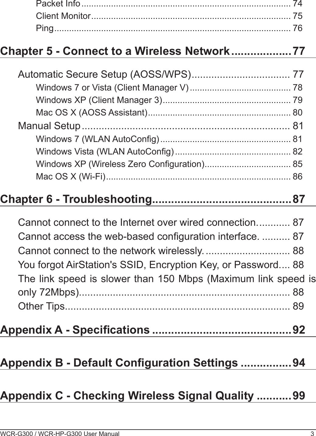 WCR-G300 / WCR-HP-G300 User Manual 3Packet Info ..................................................................................... 74Client Monitor ................................................................................. 75Ping ................................................................................................ 76Chapter 5 - Connect to a Wireless Network ...................77Automatic Secure Setup (AOSS/WPS) ................................... 77Windows 7 or Vista (Client Manager V) ......................................... 78Windows XP (Client Manager 3) .................................................... 79Mac OS X (AOSS Assistant) .......................................................... 80Manual Setup .......................................................................... 81Windows 7 (WLAN AutoCong) ..................................................... 81Windows Vista (WLAN AutoCong) ............................................... 82Windows XP (Wireless Zero Conguration) ................................... 85Mac OS X (Wi-Fi) ........................................................................... 86Chapter 6 - Troubleshooting ............................................87Cannot connect to the Internet over wired connection. ........... 87Cannot access the web-based conguration interface. .......... 87Cannot connect to the network wirelessly. .............................. 88You forgot AirStation&apos;s SSID, Encryption Key, or Password. ... 88The link speed is slower than 150 Mbps (Maximum link speed is only 72Mbps). .......................................................................... 88Other Tips ................................................................................ 89Appendix A - Specications ............................................92Appendix B - Default Conguration Settings ................ 94Appendix C - Checking Wireless Signal Quality ...........99