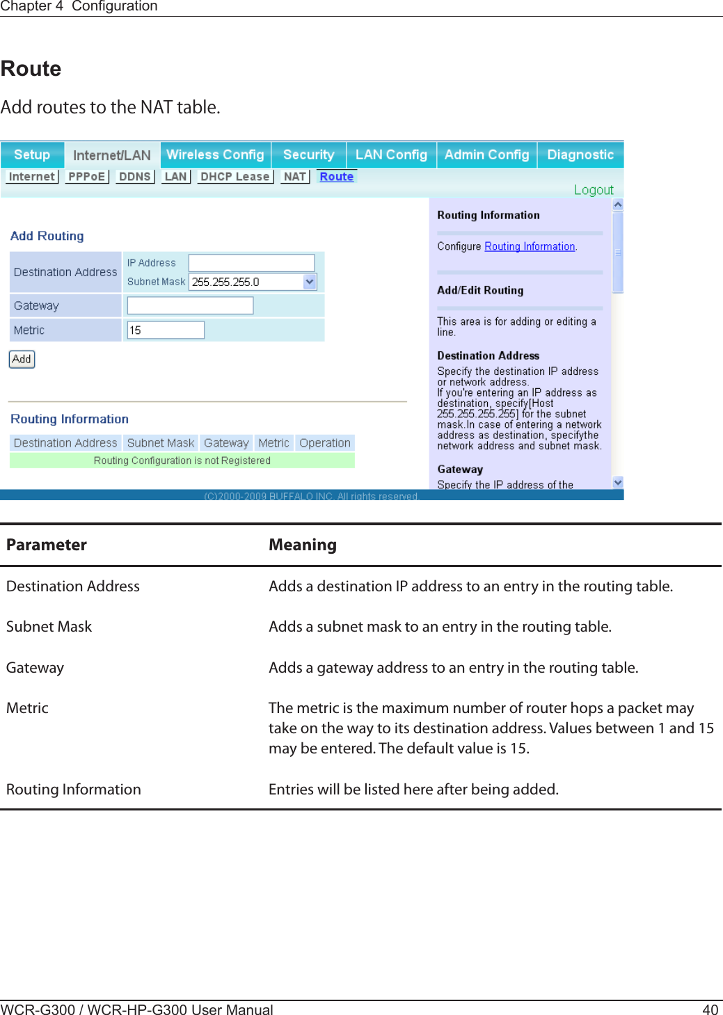 WCR-G300 / WCR-HP-G300 User Manual 40Chapter 4  CongurationRouteAdd routes to the NAT table.Parameter MeaningDestination AddressSubnet MaskAdds a destination IP address to an entry in the routing table.Adds a subnet mask to an entry in the routing table.Gateway Adds a gateway address to an entry in the routing table.Metric The metric is the maximum number of router hops a packet may take on the way to its destination address. Values between 1 and 15 may be entered. The default value is 15.Routing Information Entries will be listed here after being added.