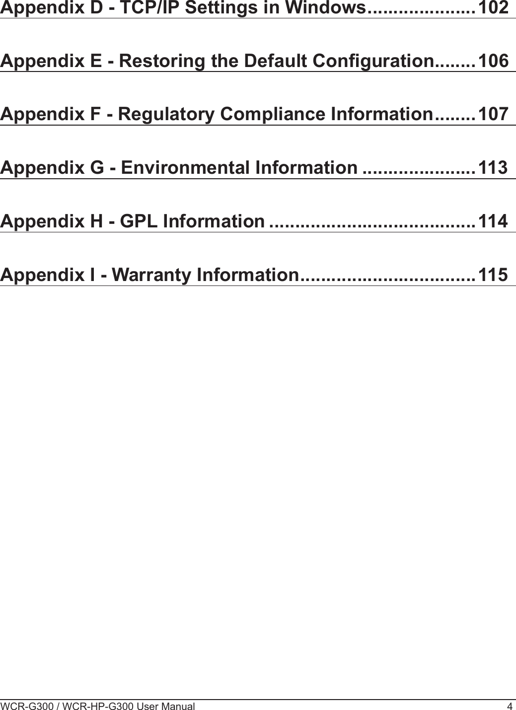 WCR-G300 / WCR-HP-G300 User Manual 4Appendix D - TCP/IP Settings in Windows .....................102Appendix E - Restoring the Default Conguration ........106Appendix F - Regulatory Compliance Information ........107Appendix G - Environmental Information ......................113Appendix H - GPL Information ........................................114Appendix I - Warranty Information ..................................115