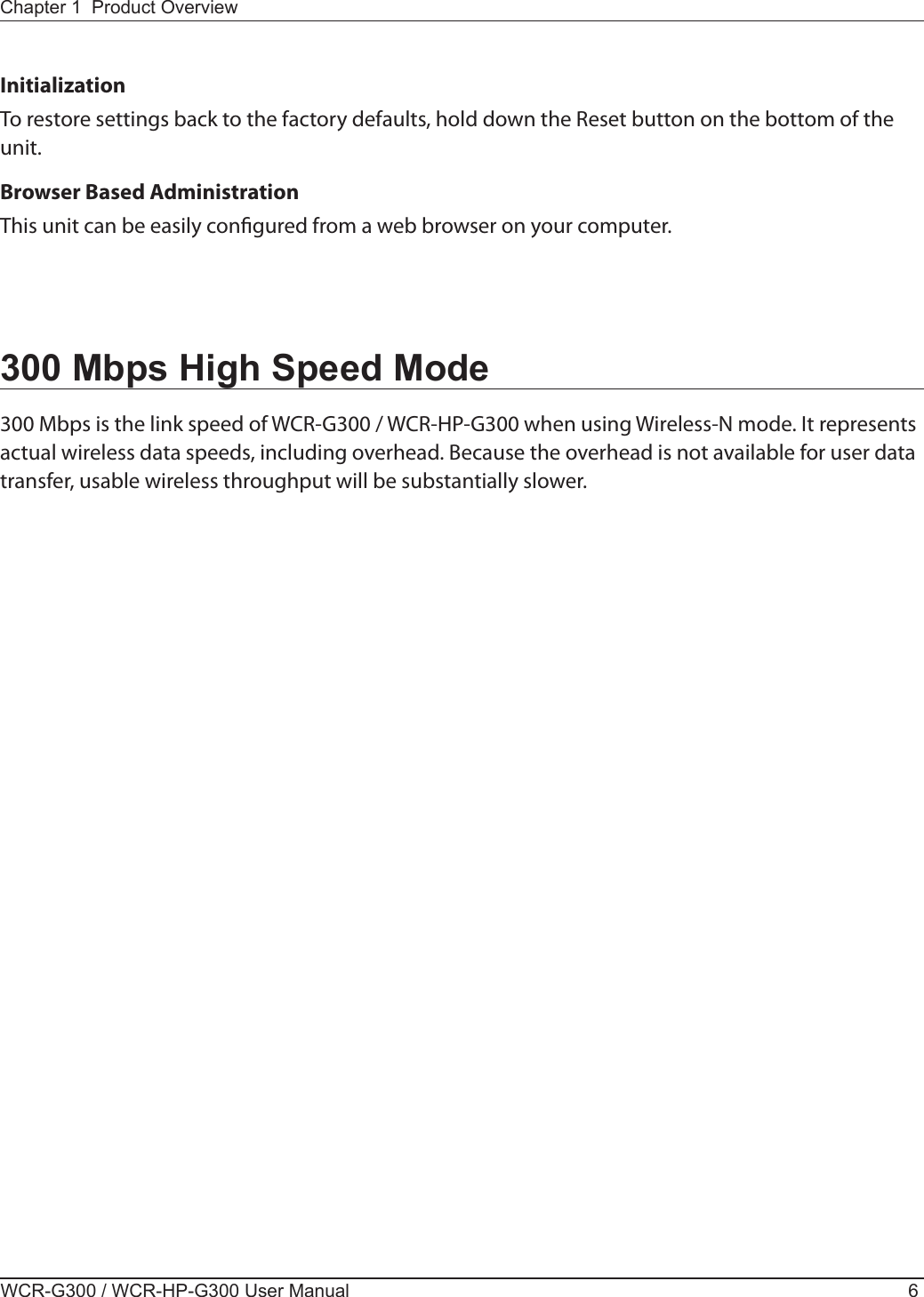 WCR-G300 / WCR-HP-G300 User Manual 6Chapter 1  Product OverviewInitializationTo restore settings back to the factory defaults, hold down the Reset button on the bottom of the unit.Browser Based AdministrationThis unit can be easily congured from a web browser on your computer.300 Mbps High Speed Mode300 Mbps is the link speed of WCR-G300 / WCR-HP-G300 when using Wireless-N mode. It represents actual wireless data speeds, including overhead. Because the overhead is not available for user data transfer, usable wireless throughput will be substantially slower.
